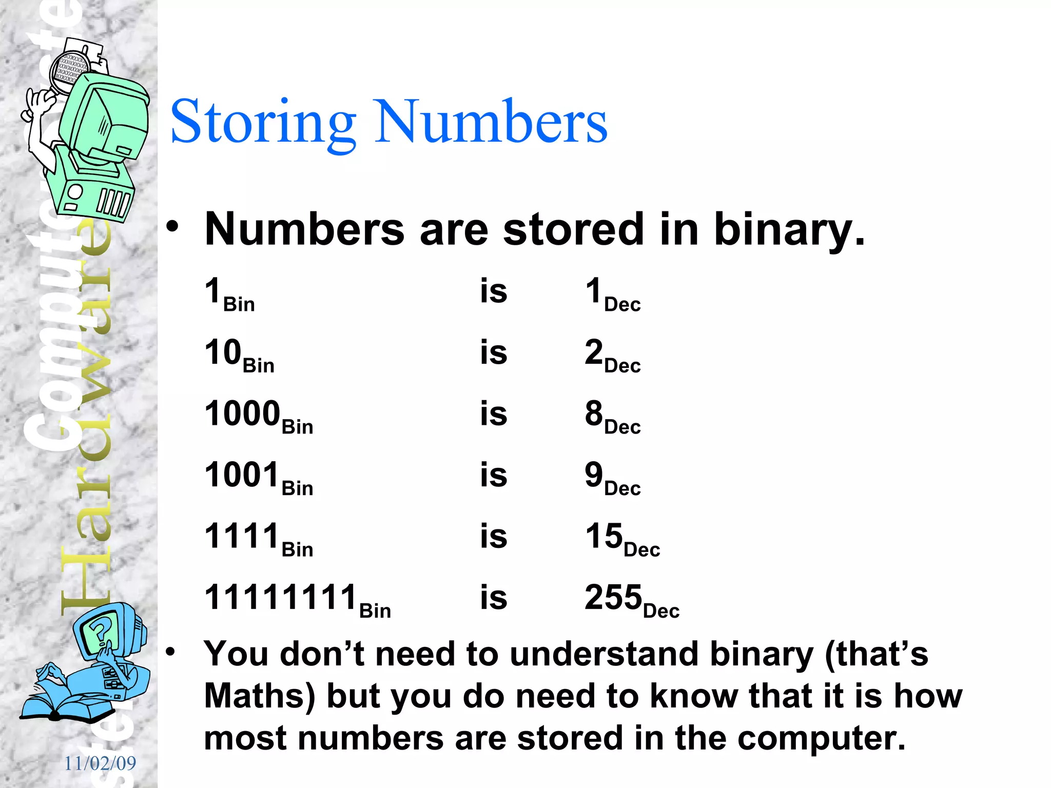 Storing Numbers Numbers are stored in binary. 1 Bin  is  1 Dec 10 Bin  is   2 Dec 1000 Bin  is  8 Dec 1001 Bin  is 9 Dec 1111 Bin is 15 Dec 11111111 Bin is 255 Dec You don’t need to understand binary (that’s Maths) but you do need to know that it is how most numbers are stored in the computer. 
