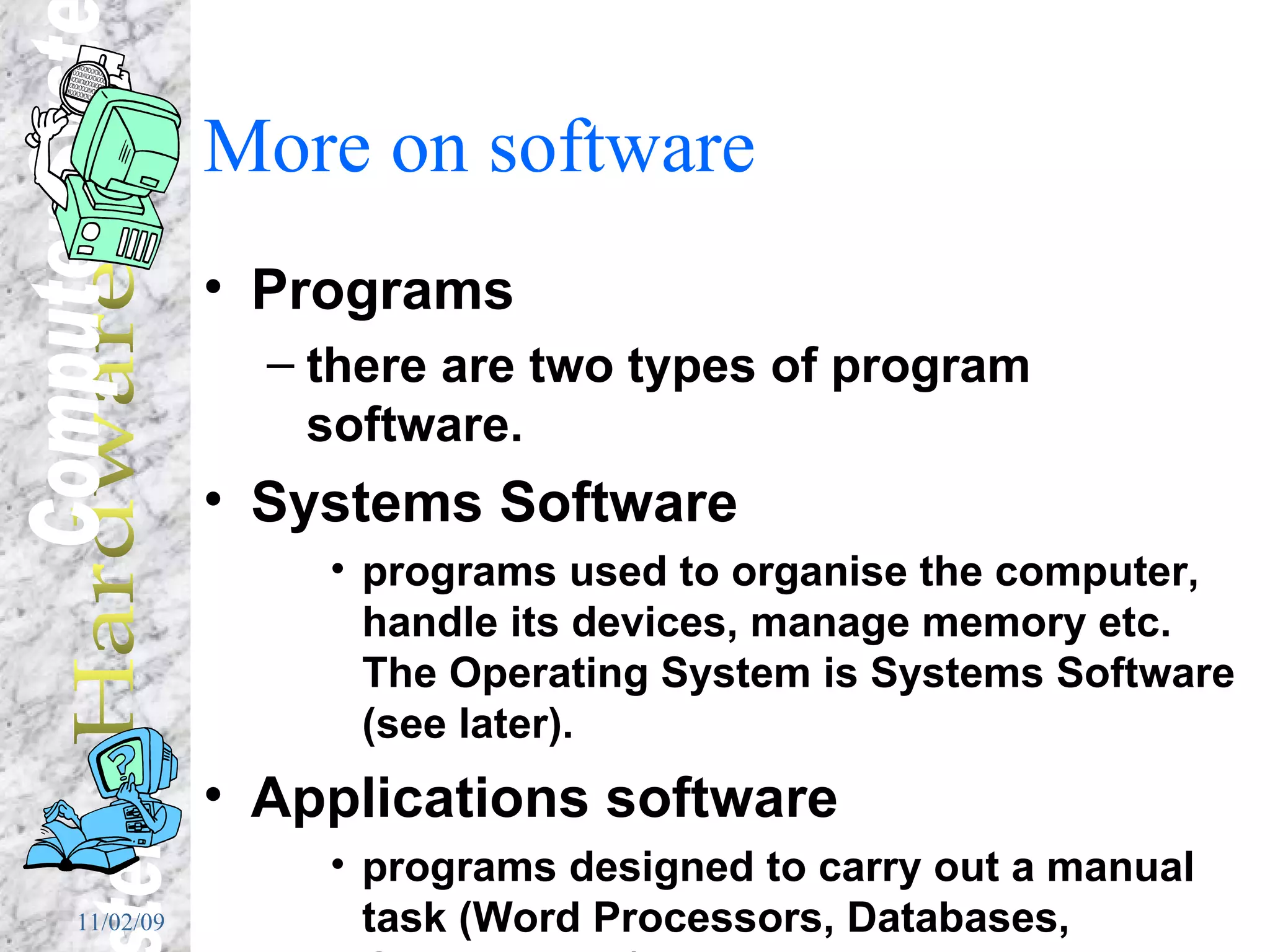 More on software Programs there are two types of program software. Systems Software programs used to organise the computer, handle its devices, manage memory etc.  The Operating System is Systems Software (see later). Applications software programs designed to carry out a manual task (Word Processors, Databases, Graphics etc.) 