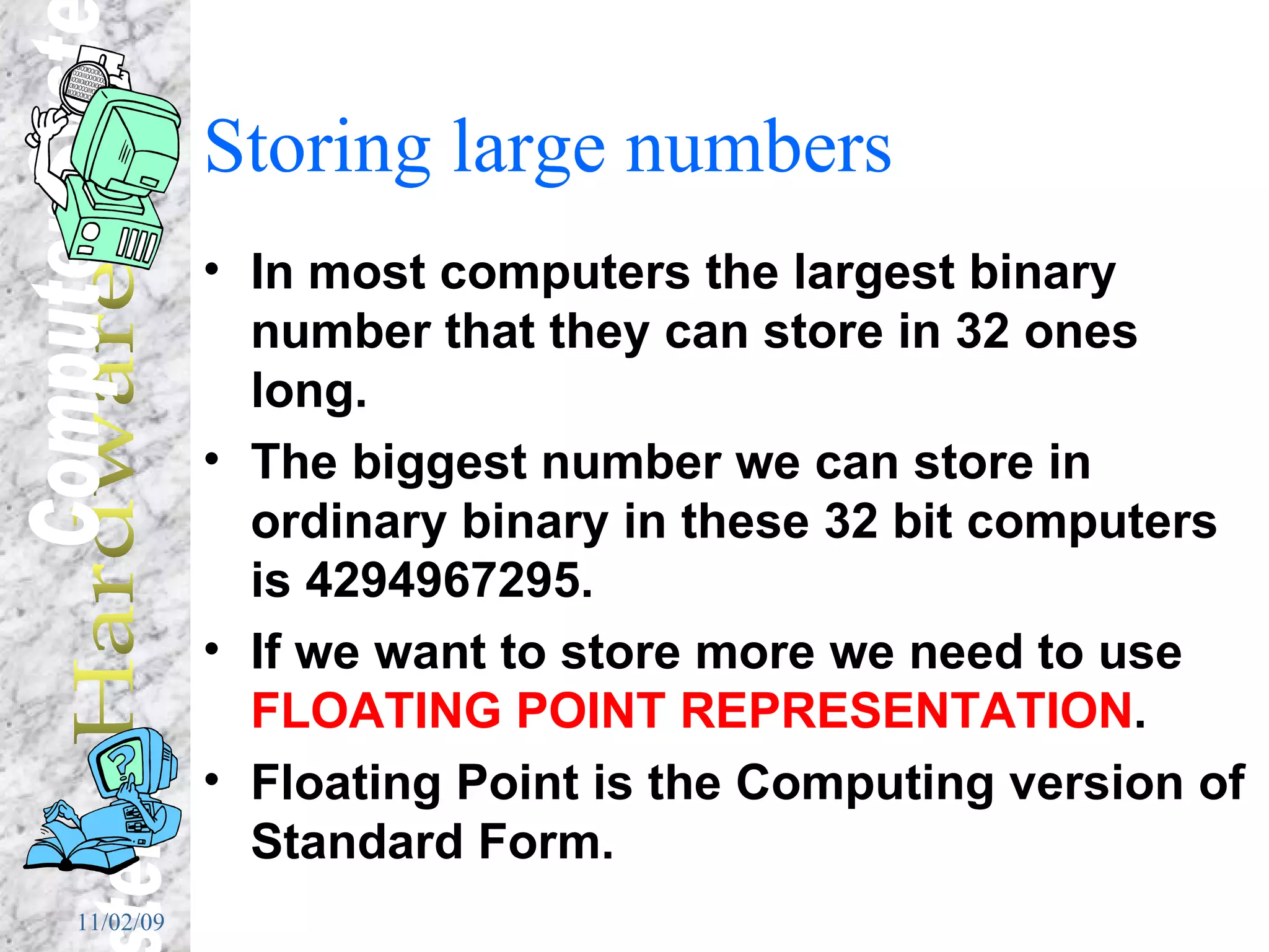 Storing large numbers In most computers the largest binary number that they can store in 32 ones long. The biggest number we can store in ordinary binary in these 32 bit computers is  4294967295. If we want to store more we need to use  FLOATING POINT REPRESENTATION . Floating Point is the Computing version of Standard Form. 