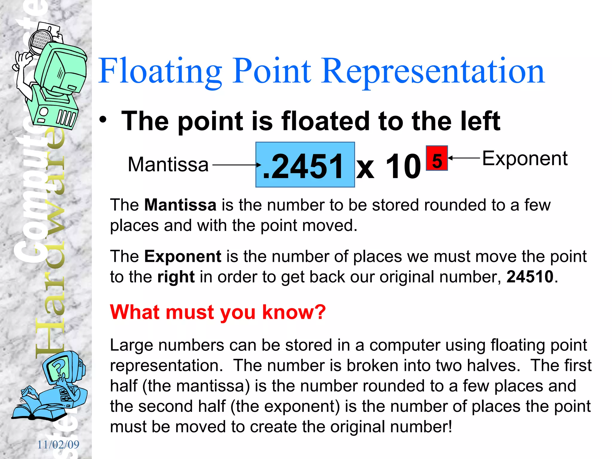 Floating Point Representation The point is floated to the left .2451 x 10  5 Mantissa Exponent The  Mantissa  is the number to be stored rounded to a few places and with the point moved. The  Exponent  is the number of places we must move the point to the  right  in order to get back our original number,  24510 . What must you know? Large numbers can be stored in a computer using floating point representation.  The number is broken into two halves.  The first half (the mantissa) is the number rounded to a few places and the second half (the exponent) is the number of places the point must be moved to create the original number! 