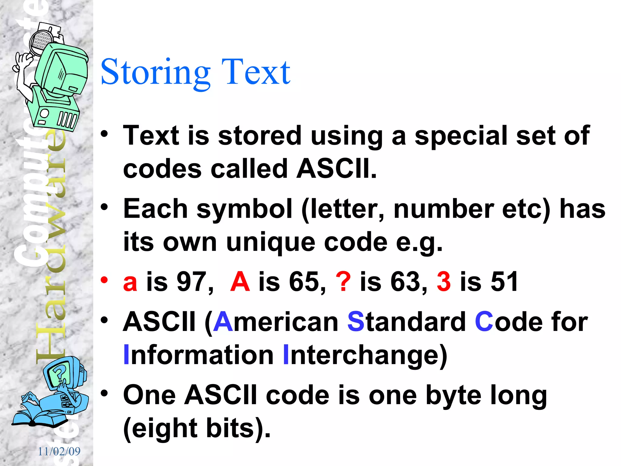 Storing Text Text is stored using a special set of codes called ASCII. Each symbol (letter, number etc) has its own unique code e.g.  a  is 97,  A  is 65,  ?  is 63,  3  is 51 ASCII ( A merican  S tandard  C ode for  I nformation  I nterchange) One ASCII code is one byte long (eight bits). 