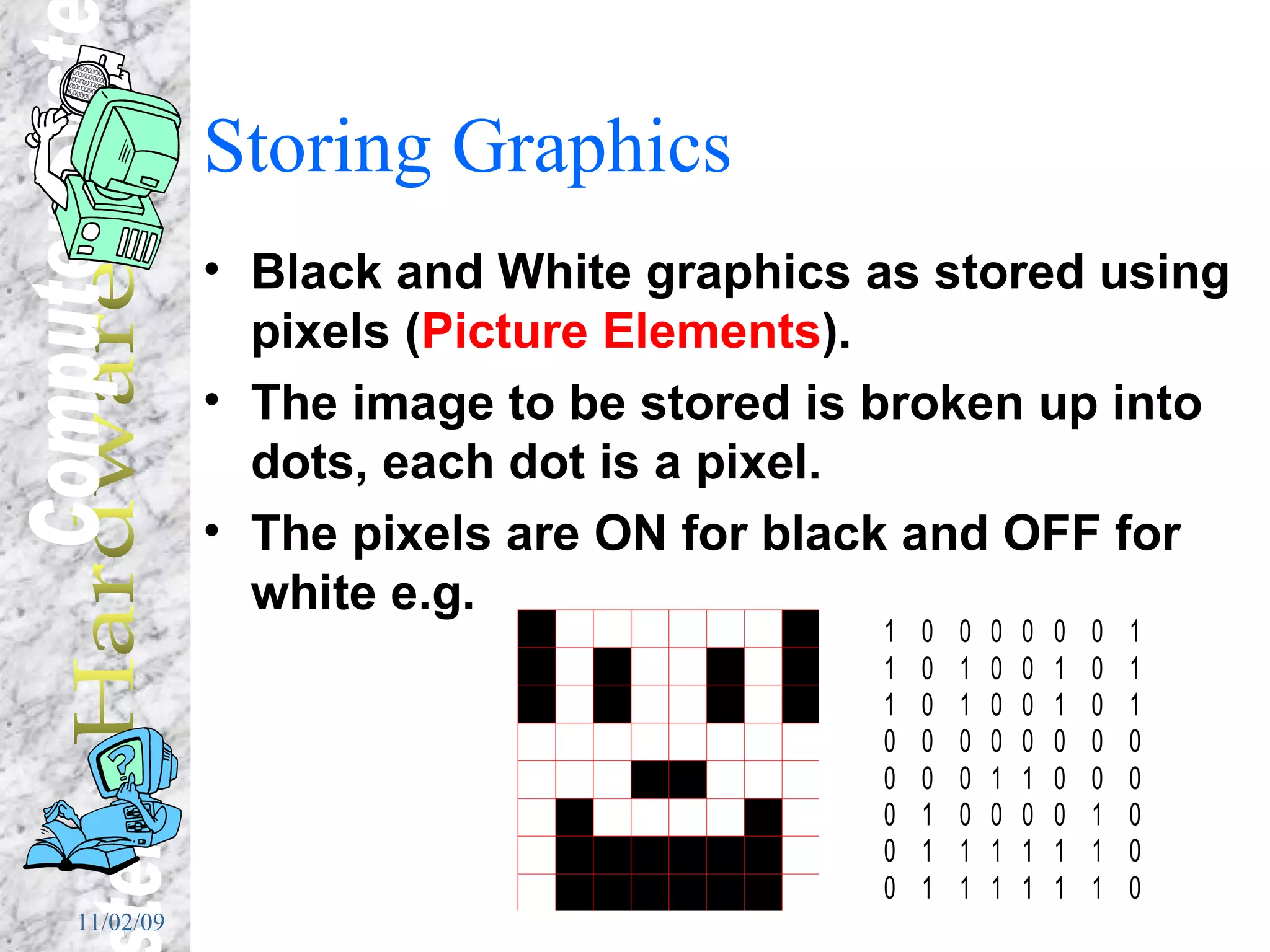Storing Graphics Black and White graphics as stored using pixels ( Picture Elements ). The image to be stored is broken up into dots, each dot is a pixel. The pixels are ON for black and OFF for white e.g. 
