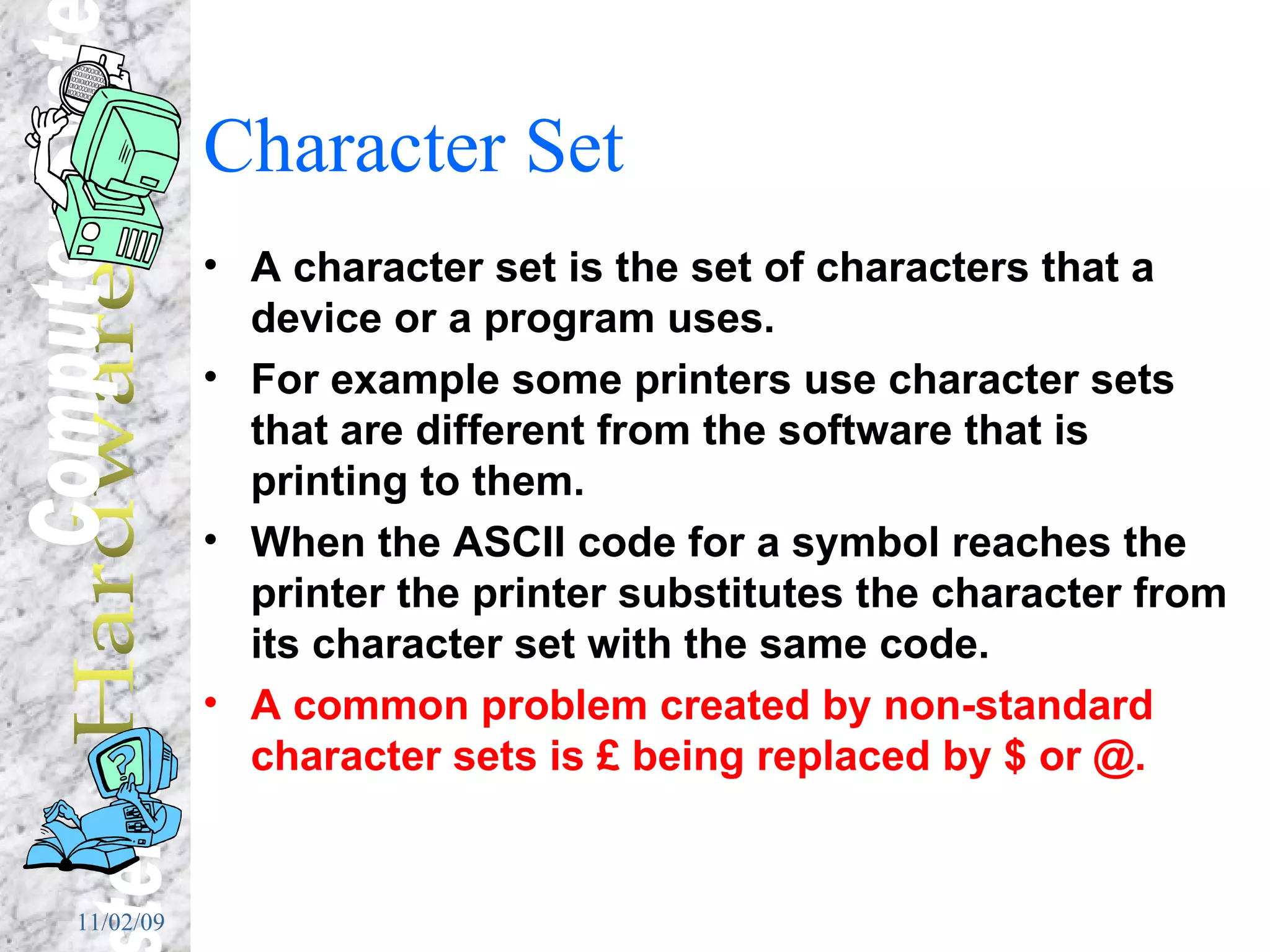Character Set A character set is the set of characters that a device or a program uses. For example some printers use character sets that are different from the software that is printing to them. When the ASCII code for a symbol reaches the printer the printer substitutes the character from its character set with the same code.  A common problem created by non-standard character sets is £ being replaced by $ or @. 