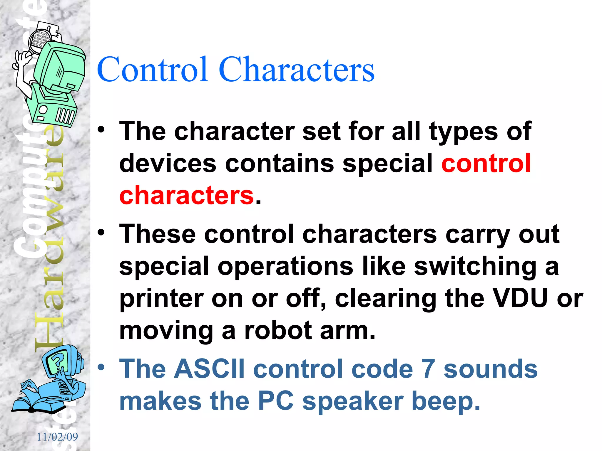 Control Characters The character set for all types of devices contains special  control characters . These control characters carry out special operations like switching a printer on or off, clearing the VDU or moving a robot arm. The ASCII control code 7 sounds makes the PC speaker beep. 