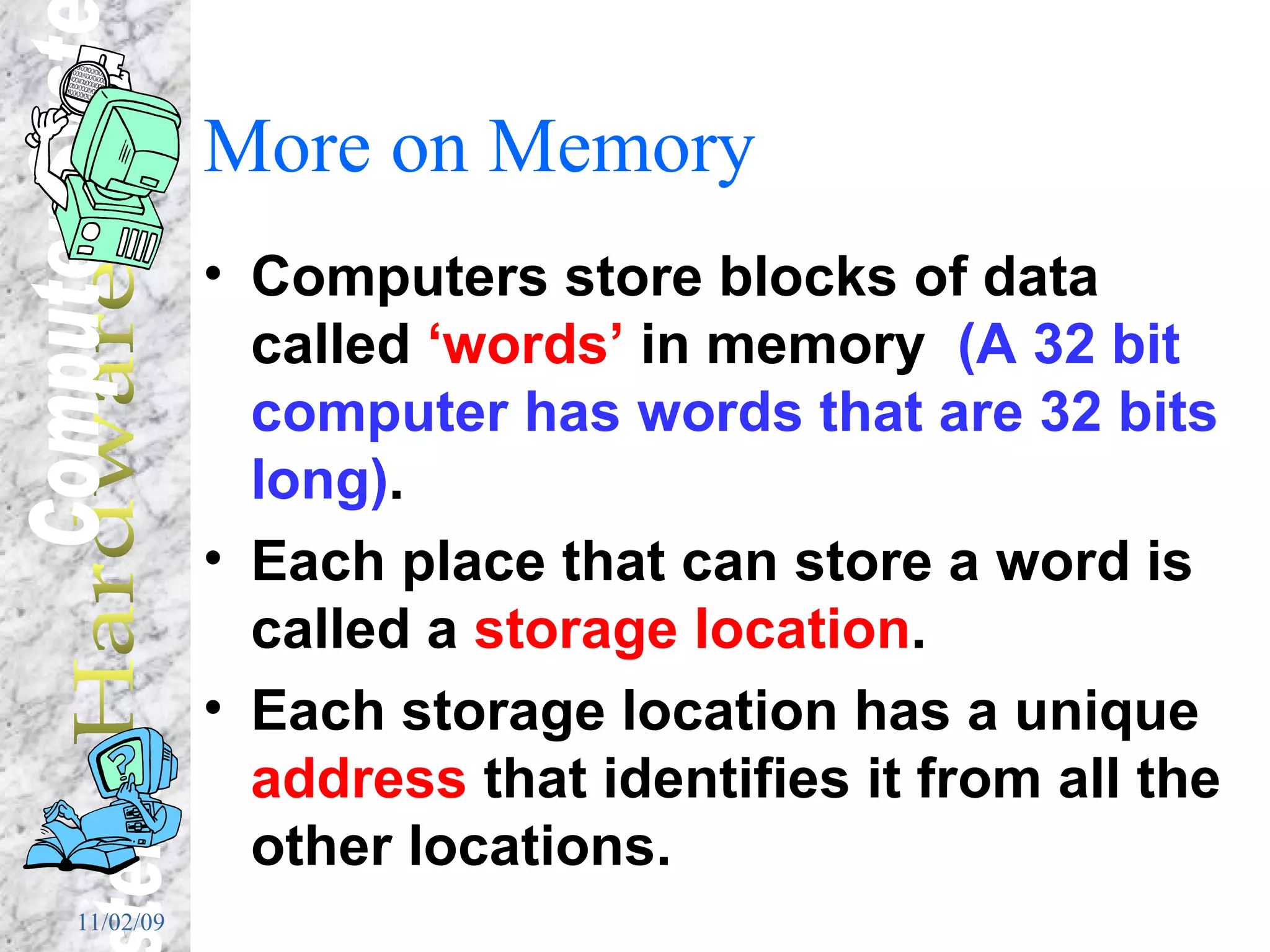 More on Memory Computers store blocks of data called  ‘words’  in memory  (A 32 bit computer has words that are 32 bits long) . Each place that can store a word is called a  storage   location . Each storage location has a unique  address  that identifies it from all the other locations. 