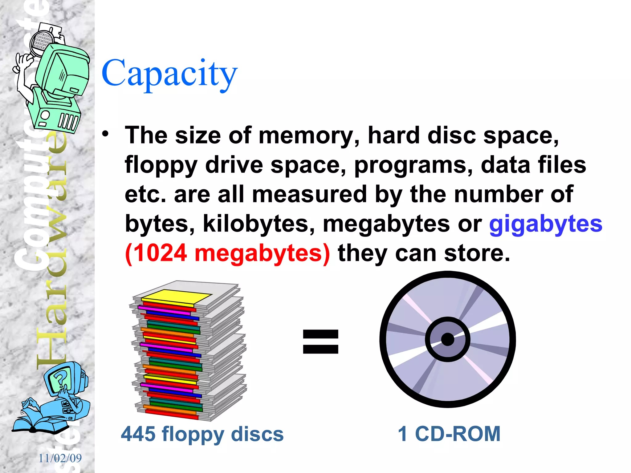Capacity The size of memory, hard disc space, floppy drive space, programs, data files etc. are all measured by the number of bytes, kilobytes, megabytes or  gigabytes   (1024 megabytes)  they can store. 445 floppy discs = 1 CD-ROM 
