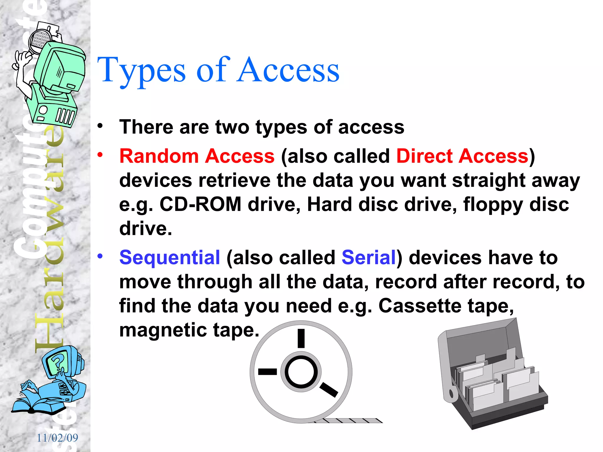 Types of Access There are two types of access Random Access  (also called  Direct Access ) devices retrieve the data you want straight away e.g. CD-ROM drive, Hard disc drive, floppy disc drive. Sequential  (also called  Serial ) devices have to move through all the data, record after record, to find the data you need e.g. Cassette tape, magnetic tape. 