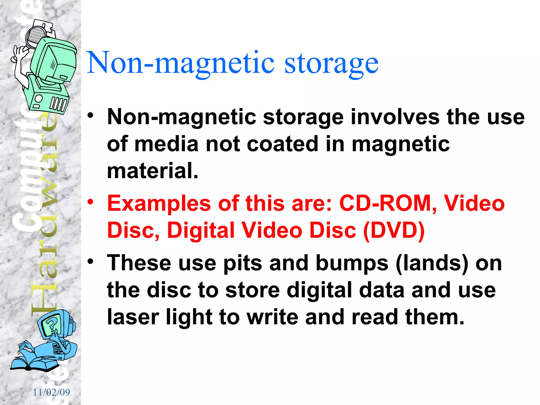 Non-magnetic storage Non-magnetic storage involves the use of media not coated in magnetic material. Examples of this are: CD-ROM, Video Disc, Digital Video Disc (DVD)  These use pits and bumps (lands) on the disc to store digital data and use laser light to write and read them. 