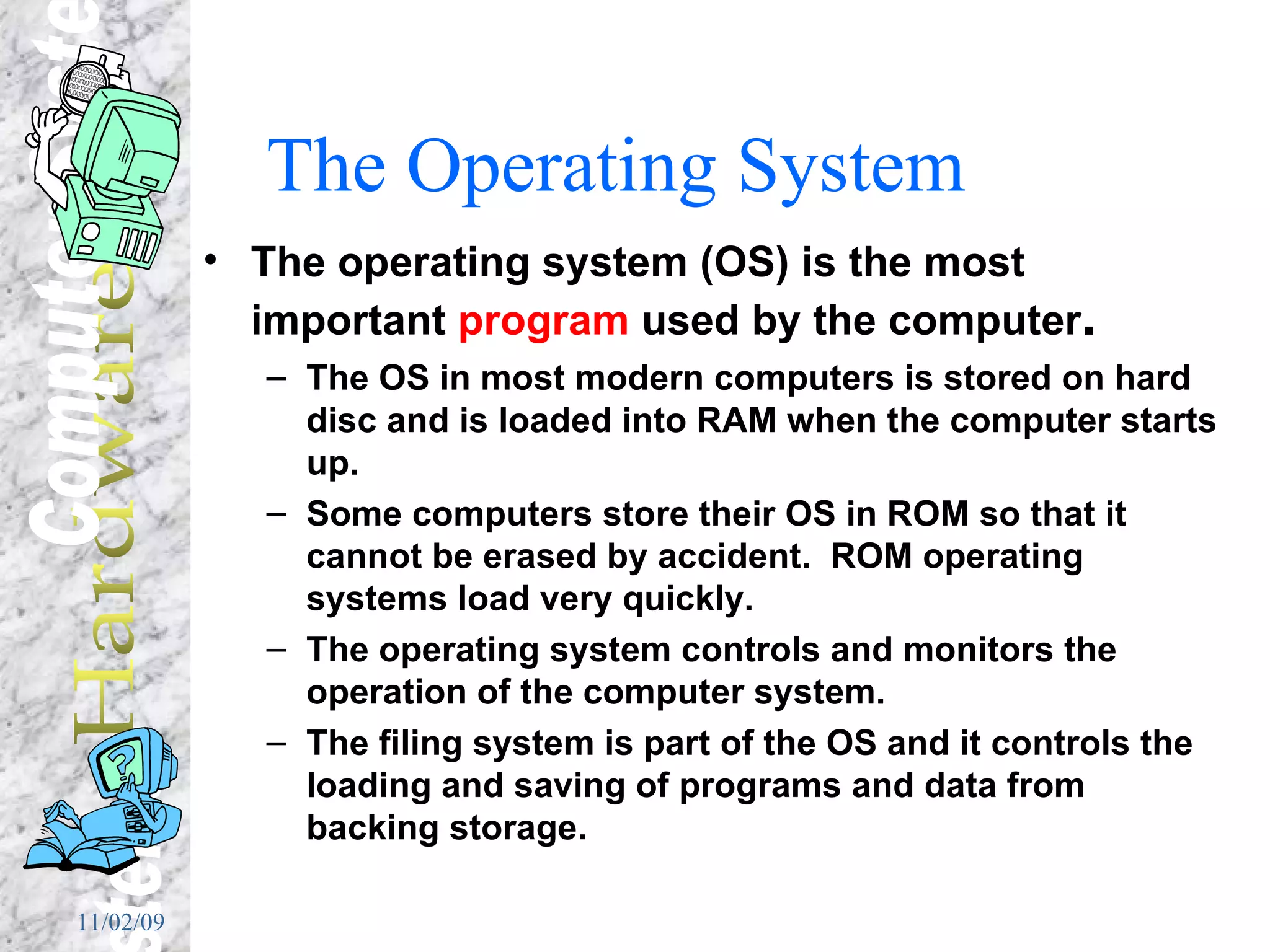 The Operating System The operating system (OS) is the most important  program  used by the computer . The OS in most modern computers is stored on hard disc and is loaded into RAM when the computer starts up. Some computers store their OS in ROM so that it cannot be erased by accident.  ROM operating systems load very quickly. The operating system controls and monitors the operation of the computer system. The filing system is part of the OS and it controls the loading and saving of programs and data from backing storage. 