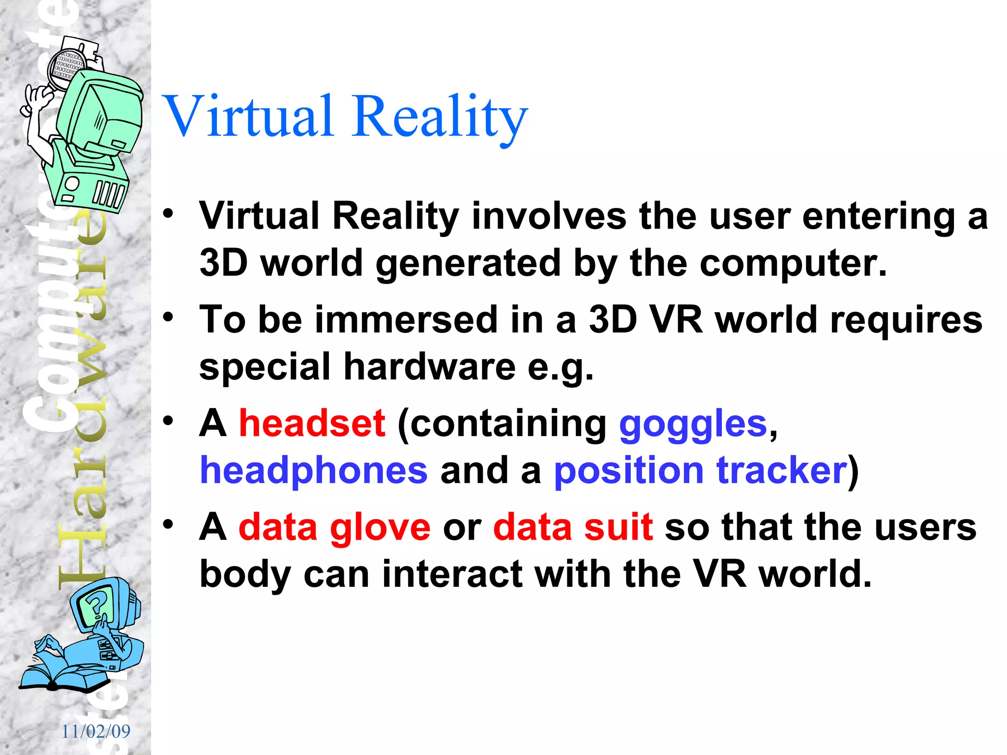 Virtual Reality Virtual Reality involves the user entering a 3D world generated by the computer. To be immersed in a 3D VR world requires special hardware e.g. A  headset  (containing  goggles ,  headphones  and a  position tracker ) A  data glove  or  data suit  so that the users body can interact with the VR world. 