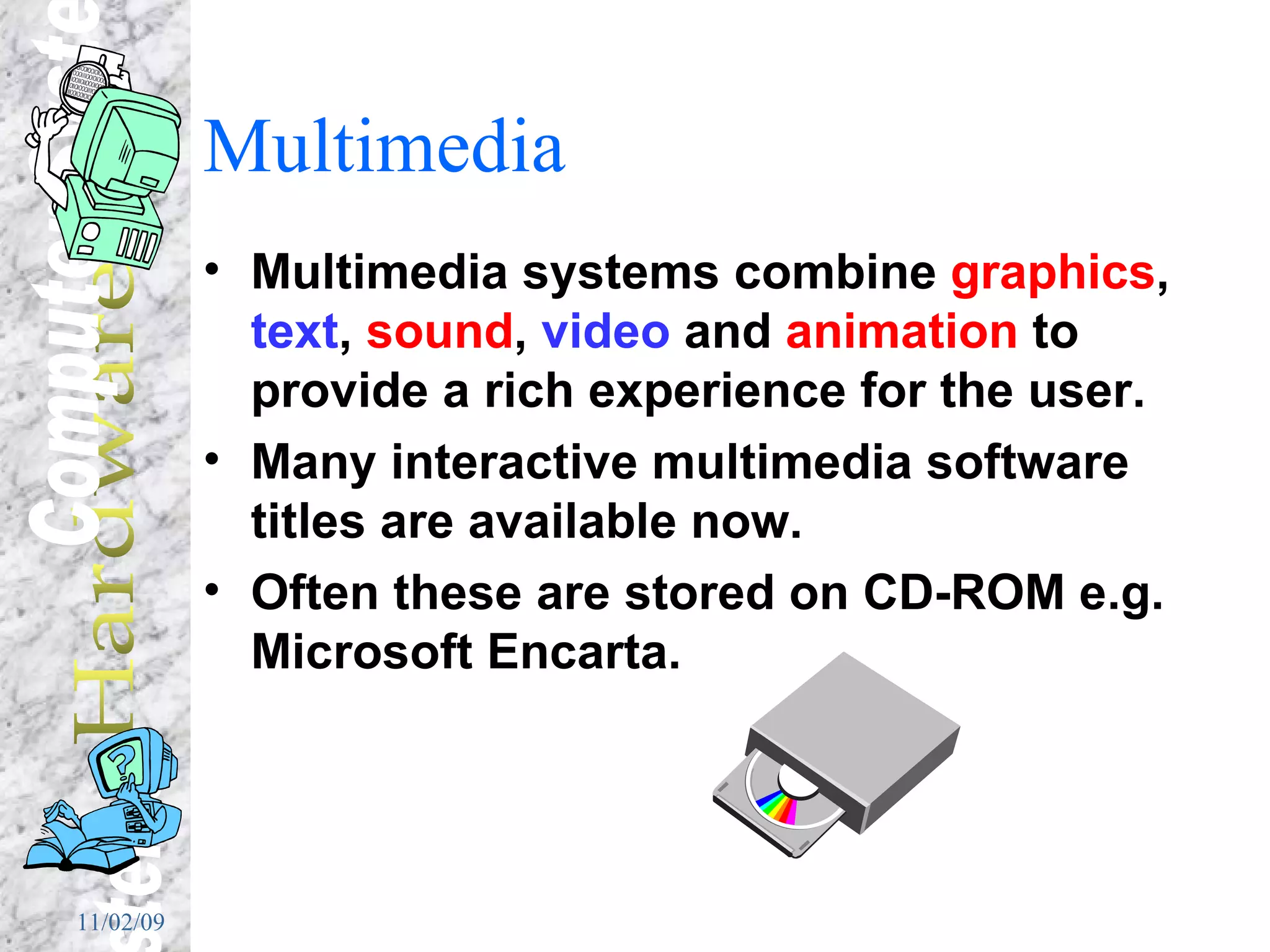 Multimedia Multimedia systems combine  graphics ,  text ,  sound ,  video  and  animation  to provide a rich experience for the user. Many interactive multimedia software titles are available now. Often these are stored on CD-ROM e.g. Microsoft Encarta. 