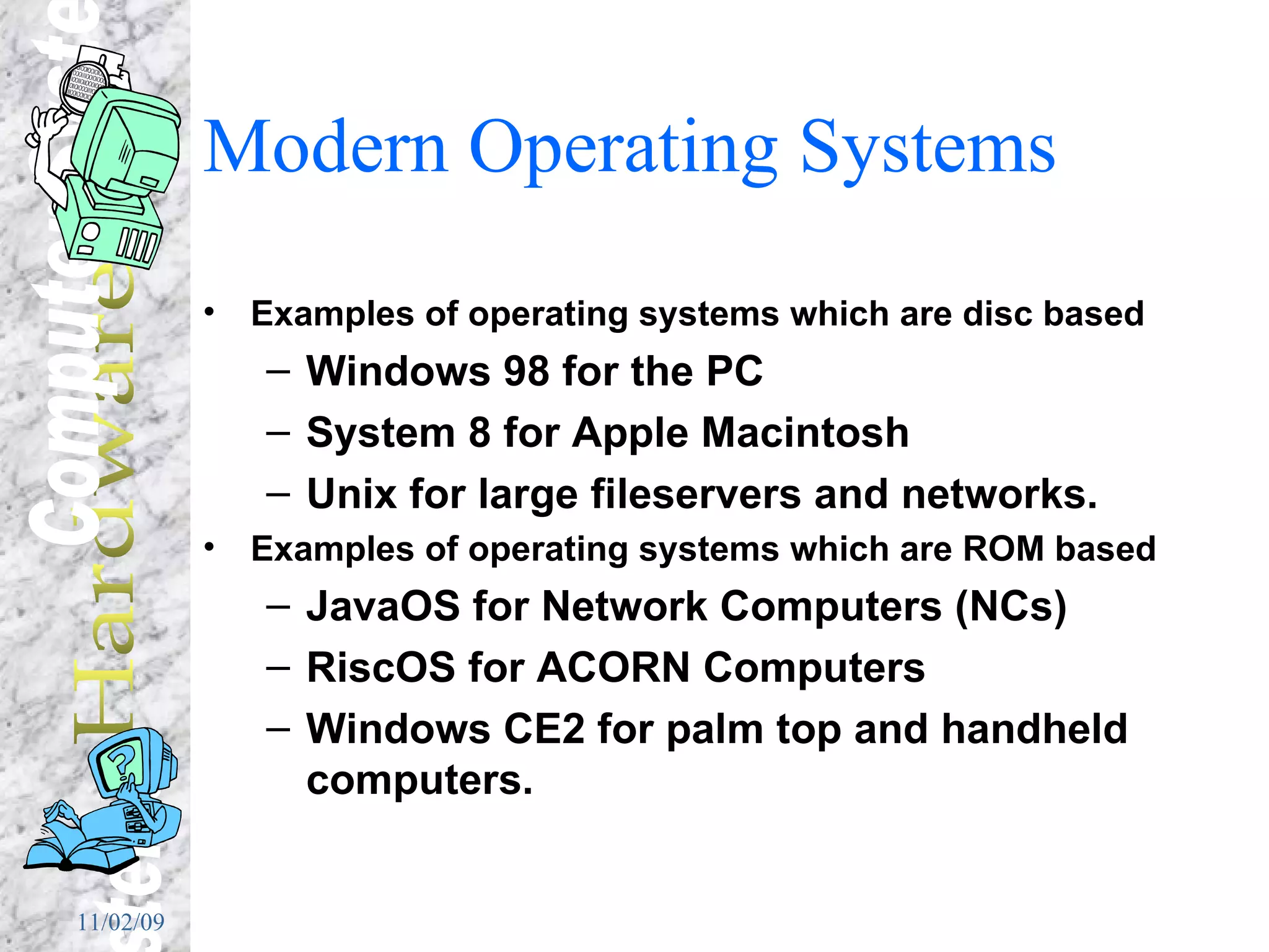Modern Operating Systems Examples of operating systems which are disc based Windows 98 for the PC System 8 for Apple Macintosh Unix for large fileservers and networks. Examples of operating systems which are ROM based JavaOS for Network Computers (NCs) RiscOS for ACORN Computers Windows CE2 for palm top and handheld computers. 