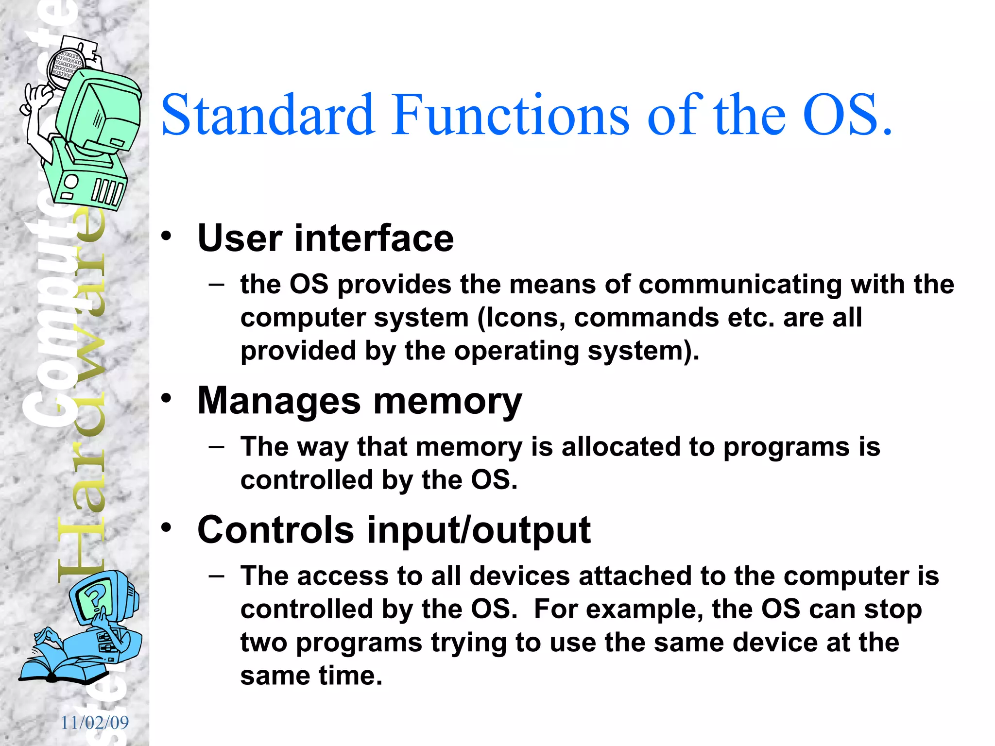Standard Functions of the OS. User interface the OS provides the means of communicating with the computer system (Icons, commands etc. are all provided by the operating system). Manages memory The way that memory is allocated to programs is controlled by the OS. Controls input/output The access to all devices attached to the computer is controlled by the OS.  For example, the OS can stop two programs trying to use the same device at the same time. 