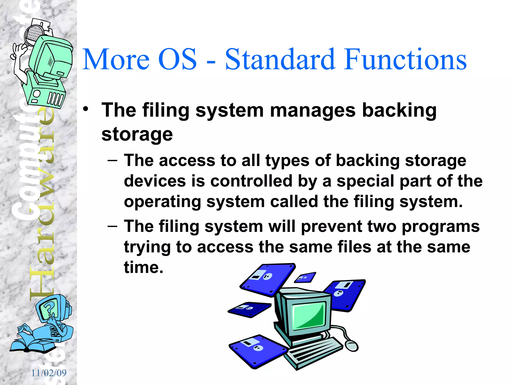 More OS - Standard Functions The filing system manages backing storage The access to all types of backing storage devices is controlled by a special part of the operating system called the filing system. The filing system will prevent two programs trying to access the same files at the same time. 