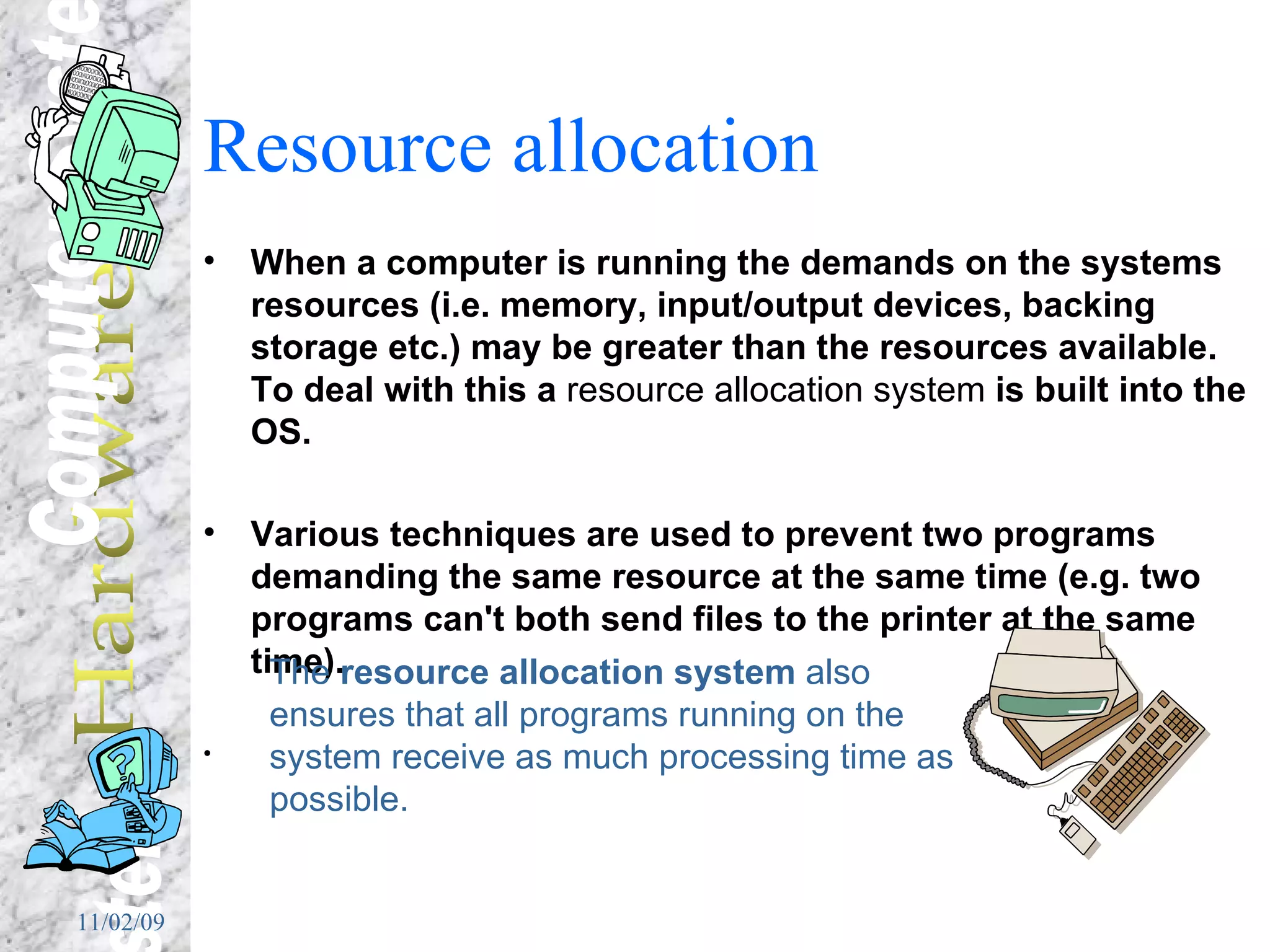 Resource allocation When a computer is running the demands on the systems resources (i.e. memory, input/output devices, backing storage etc.) may be greater than the resources available.  To deal with this a  resource allocation system  is built into the OS. Various techniques are used to prevent two programs demanding the same resource at the same time (e.g. two programs can't both send files to the printer at the same time).  The  resource allocation system  also ensures that all programs running on the system receive as much processing time as possible. 