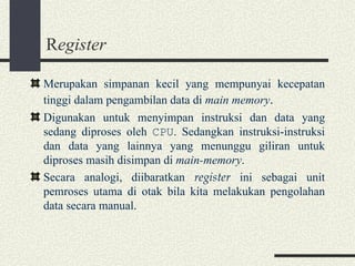 R egister Merupakan simpanan kecil yang mempunyai kecepatan tinggi dalam pengambilan data di  main memory . Digunakan untuk menyimpan instruksi dan data yang sedang diproses oleh  CPU . Sedangkan instruksi-instruksi dan data yang lainnya yang menunggu giliran untuk diproses masih disimpan di  main-memory . Secara analogi, diibaratkan  register  ini sebagai unit pemroses utama di otak bila kita melakukan pengolahan data secara manual. 