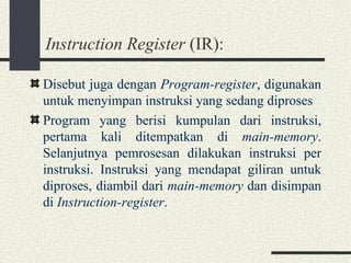 Instruction Register  (IR): Disebut juga dengan  Program-register , digunakan untuk menyimpan instruksi yang sedang diproses Program yang berisi kumpulan dari instruksi, pertama kali ditempatkan di  main-memory . Selanjutnya pemrosesan dilakukan instruksi per instruksi. Instruksi yang mendapat giliran untuk diproses, diambil dari  main-memory  dan disimpan di  Instruction-register . 