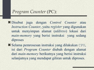 Program Counter  (PC): Disebut juga dengan  Control Counter  atau  Instruction Counter , yaitu  register  yang digunakan untuk menyimpan alamat ( address ) lokasi dari  main-memory  yang berisi instruksi  yang sedang diproses Selama pemrosesan instruksi yang dilakukan  CPU , isi dari  Program Counter  diubah dengan alamat dari  main-memory  berikutnya yang berisi instruksi selanjutnya yang mendapat giliran untuk diproses. 