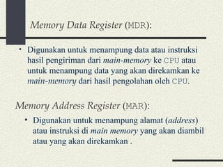 Memory Data Register  ( MDR ): Digunakan untuk menampung data atau instruksi hasil pengiriman dari  main-memory  ke  CPU  atau untuk menampung data yang akan direkamkan ke  main-memory  dari hasil pengolahan oleh  CPU . Memory Address Register  ( MAR ): Digunakan untuk menampung alamat ( address ) atau instruksi di  main memory  yang akan diambil atau yang akan direkamkan . 