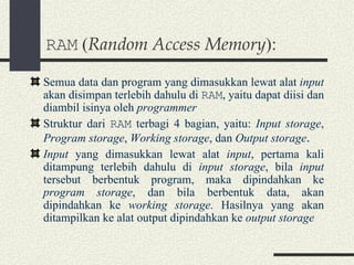 RAM  ( Random Access Memory ): Semua data dan program yang dimasukkan lewat alat  input  akan disimpan terlebih dahulu di  RAM , yaitu dapat diisi dan diambil isinya oleh  programmer Struktur dari  RAM  terbagi 4 bagian, yaitu:  Input storage ,  Program storage ,  Working storage , dan  Output storage . Input  yang dimasukkan lewat alat  input , pertama kali ditampung terlebih dahulu di  input storage , bila  input  tersebut berbentuk program, maka dipindahkan ke  program storage , dan bila berbentuk data, akan dipindahkan ke  working storage . Hasilnya yang akan ditampilkan ke alat output dipindahkan ke  output storage 