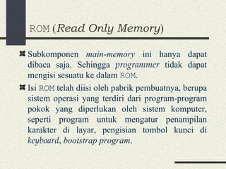ROM  ( Read Only Memory ) Subkomponen  main-memory  ini hanya dapat dibaca saja. Sehingga  programmer  tidak dapat mengisi sesuatu ke dalam  ROM . Isi  ROM  telah diisi oleh pabrik pembuatnya, berupa sistem operasi yang terdiri dari program-program pokok yang diperlukan oleh sistem komputer, seperti program untuk mengatur penampilan karakter di layar, pengisian tombol kunci di  keyboard ,  bootstrap program . 
