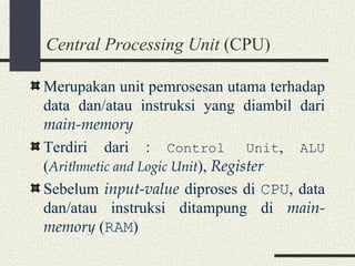 Central Processing Unit  (CPU) Merupakan unit pemrosesan utama terhadap data dan/atau instruksi yang diambil dari  main-memory Terdiri dari :  Control Unit ,  ALU  ( Arithmetic and Logic Unit ),  Register Sebelum  input-value  diproses di  CPU , data dan/atau instruksi ditampung di  main-memory  ( RAM ) 