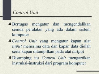 Control Unit Bertugas mengatur dan mengendalikan semua peralatan yang ada dalam sistem komputer Control Unit  yang mengatur kapan alat  input  menerima data dan kapan data diolah serta kapan ditampilkan pada alat  output Disamping itu  Control Unit  mengartikan instruksi-instruksi dari program komputer 