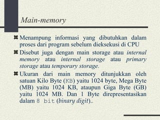 Main-memory Menampung informasi yang dibutuhkan dalam proses dari program sebelum dieksekusi di CPU Disebut juga dengan main storage atau  internal memory  atau  internal storage  atau  primary storage  atau  temporary storage . Ukuran dari main memory ditunjukkan oleh satuan Kilo Byte ( KB ) yaitu 1024 byte, Mega Byte (MB) yaitu 1024 KB, ataupun Giga Byte (GB) yaitu 1024 MB. Dan 1 Byte direpresentasikan dalam  8 bit  ( binary digit ). . 