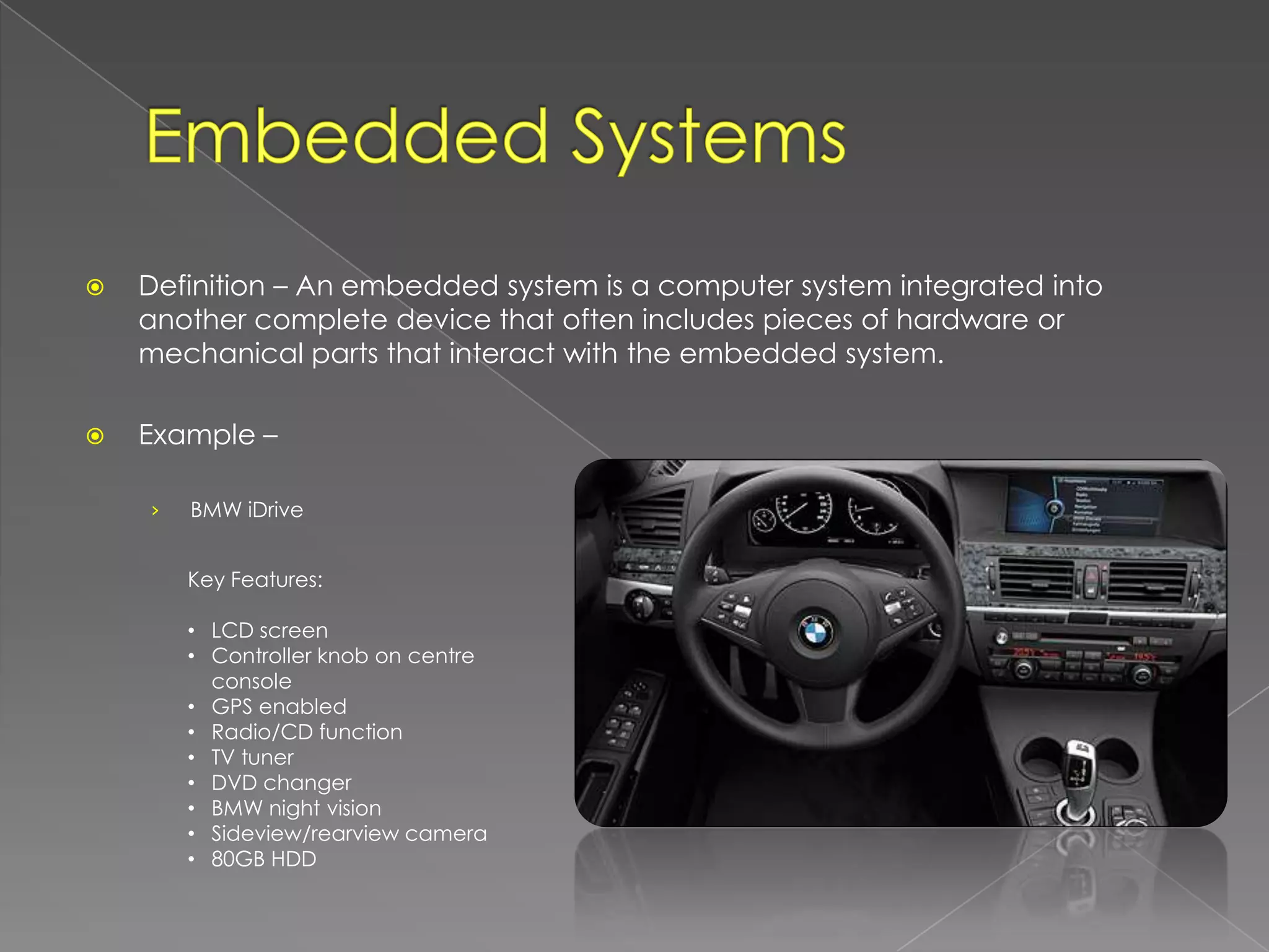    Definition – An embedded system is a computer system integrated into
    another complete device that often includes pieces of hardware or
    mechanical parts that interact with the embedded system.

   Example –

    ›   BMW iDrive


        Key Features:

        • LCD screen
        • Controller knob on centre
          console
        • GPS enabled
        • Radio/CD function
        • TV tuner
        • DVD changer
        • BMW night vision
        • Sideview/rearview camera
        • 80GB HDD
 