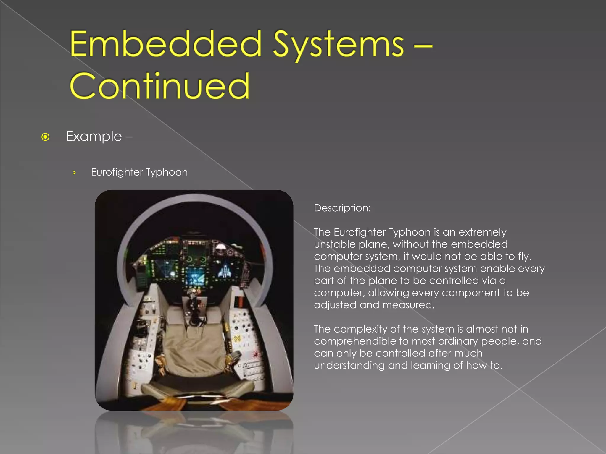    Example –

    ›   Eurofighter Typhoon


                              Description:

                              The Eurofighter Typhoon is an extremely
                              unstable plane, without the embedded
                              computer system, it would not be able to fly.
                              The embedded computer system enable every
                              part of the plane to be controlled via a
                              computer, allowing every component to be
                              adjusted and measured.

                              The complexity of the system is almost not in
                              comprehendible to most ordinary people, and
                              can only be controlled after much
                              understanding and learning of how to.
 