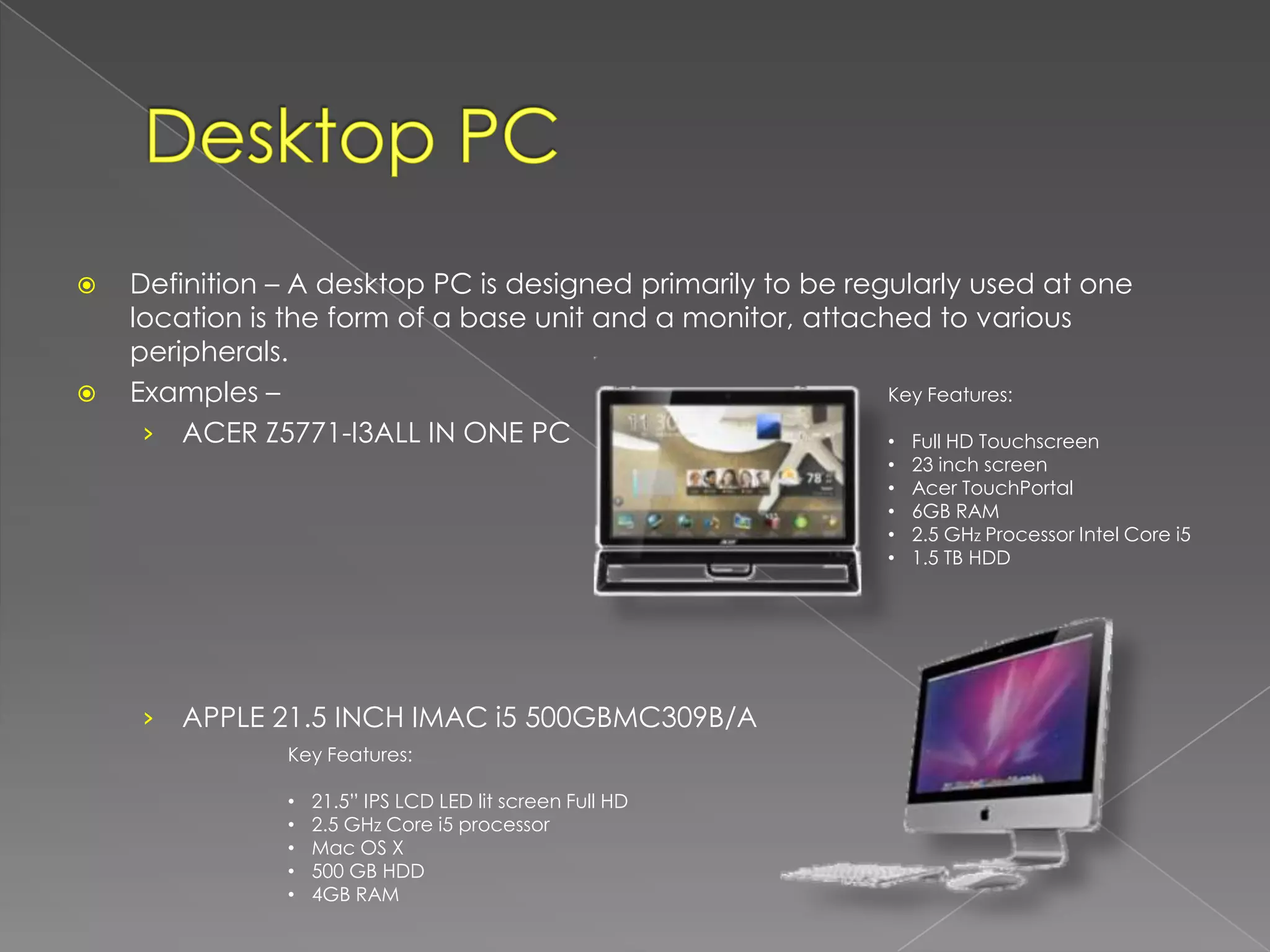    Definition – A desktop PC is designed primarily to be regularly used at one
    location is the form of a base unit and a monitor, attached to various
    peripherals.
   Examples –                                               Key Features:

     › ACER Z5771-I3ALL IN ONE PC                            • Full HD Touchscreen
                                                              •   23 inch screen
                                                              •   Acer TouchPortal
                                                              •   6GB RAM
                                                              •   2.5 GHz Processor Intel Core i5
                                                              •   1.5 TB HDD




    ›   APPLE 21.5 INCH IMAC i5 500GBMC309B/A
                Key Features:

                •   21.5” IPS LCD LED lit screen Full HD
                •   2.5 GHz Core i5 processor
                •   Mac OS X
                •   500 GB HDD
                •   4GB RAM
 