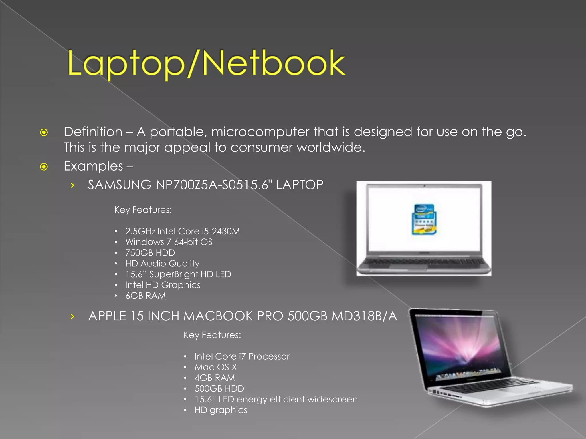    Definition – A portable, microcomputer that is designed for use on the go.
    This is the major appeal to consumer worldwide.
   Examples –
     › SAMSUNG NP700Z5A-S0515.6" LAPTOP
            Key Features:

            •   2.5GHz Intel Core i5-2430M
            •   Windows 7 64-bit OS
            •   750GB HDD
            •   HD Audio Quality
            •   15.6” SuperBright HD LED
            •   Intel HD Graphics
            •   6GB RAM

    ›   APPLE 15 INCH MACBOOK PRO 500GB MD318B/A
                             Key Features:

                             •   Intel Core i7 Processor
                             •   Mac OS X
                             •   4GB RAM
                             •   500GB HDD
                             •   15.6” LED energy efficient widescreen
                             •   HD graphics
 
