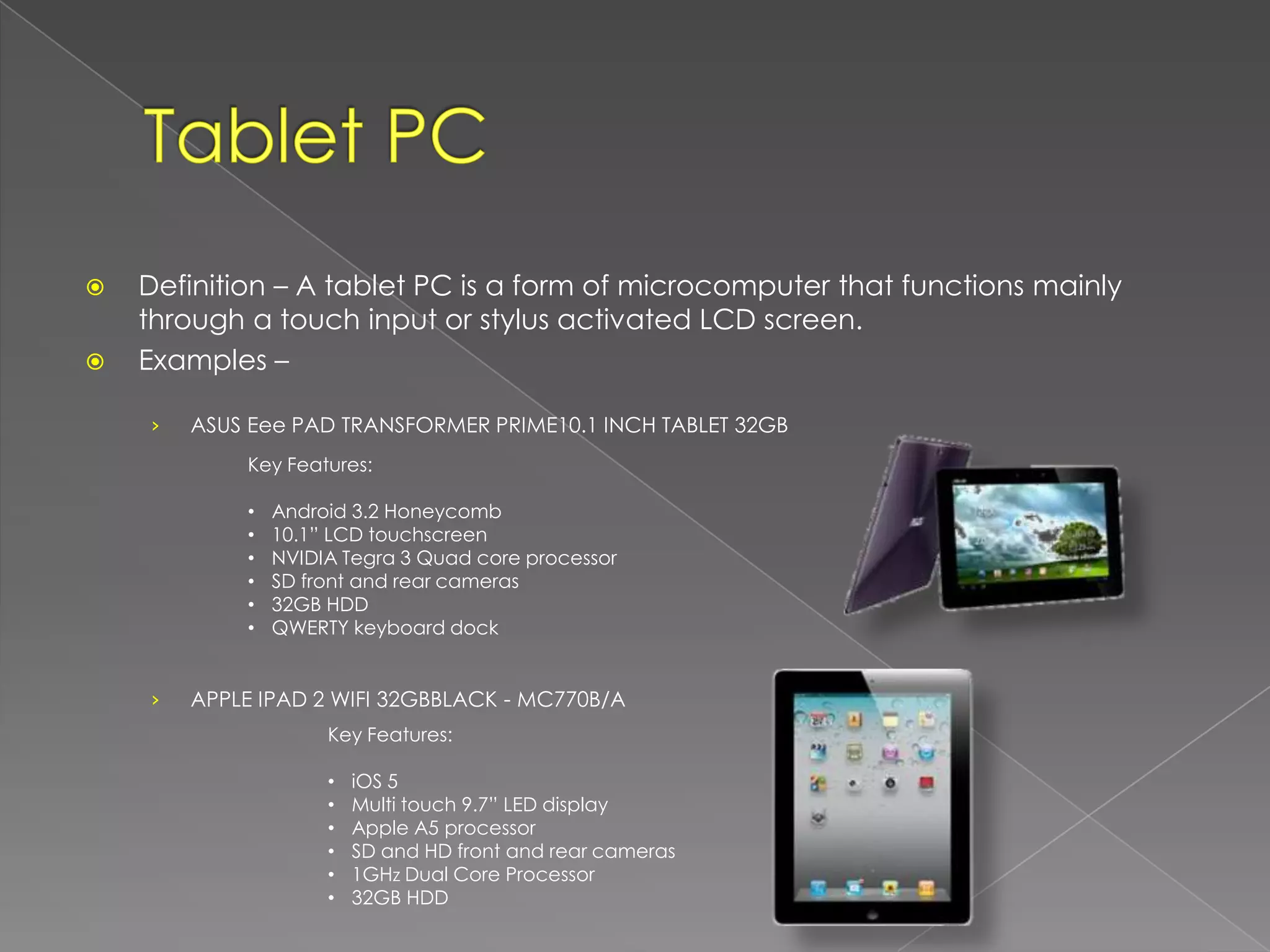    Definition – A tablet PC is a form of microcomputer that functions mainly
    through a touch input or stylus activated LCD screen.
   Examples –

    ›   ASUS Eee PAD TRANSFORMER PRIME10.1 INCH TABLET 32GB
            Key Features:

            •   Android 3.2 Honeycomb
            •   10.1” LCD touchscreen
            •   NVIDIA Tegra 3 Quad core processor
            •   SD front and rear cameras
            •   32GB HDD
            •   QWERTY keyboard dock


    ›   APPLE IPAD 2 WIFI 32GBBLACK - MC770B/A
                     Key Features:

                     •   iOS 5
                     •   Multi touch 9.7” LED display
                     •   Apple A5 processor
                     •   SD and HD front and rear cameras
                     •   1GHz Dual Core Processor
                     •   32GB HDD
 