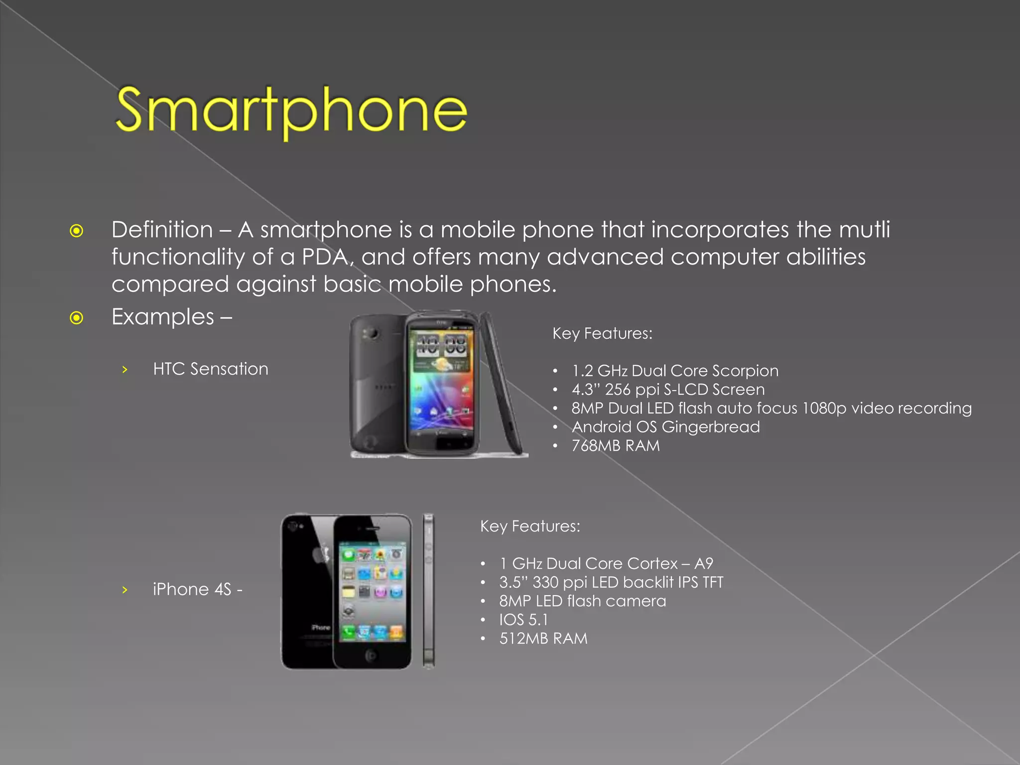    Definition – A smartphone is a mobile phone that incorporates the mutli
    functionality of a PDA, and offers many advanced computer abilities
    compared against basic mobile phones.
   Examples –
                                                Key Features:

    ›   HTC Sensation                           •   1.2 GHz Dual Core Scorpion
                                                •   4.3” 256 ppi S-LCD Screen
                                                •   8MP Dual LED flash auto focus 1080p video recording
                                                •   Android OS Gingerbread
                                                •   768MB RAM




                                     Key Features:

                                     •   1 GHz Dual Core Cortex – A9
    ›   iPhone 4S -                  •   3.5” 330 ppi LED backlit IPS TFT
                                     •   8MP LED flash camera
                                     •   IOS 5.1
                                     •   512MB RAM
 