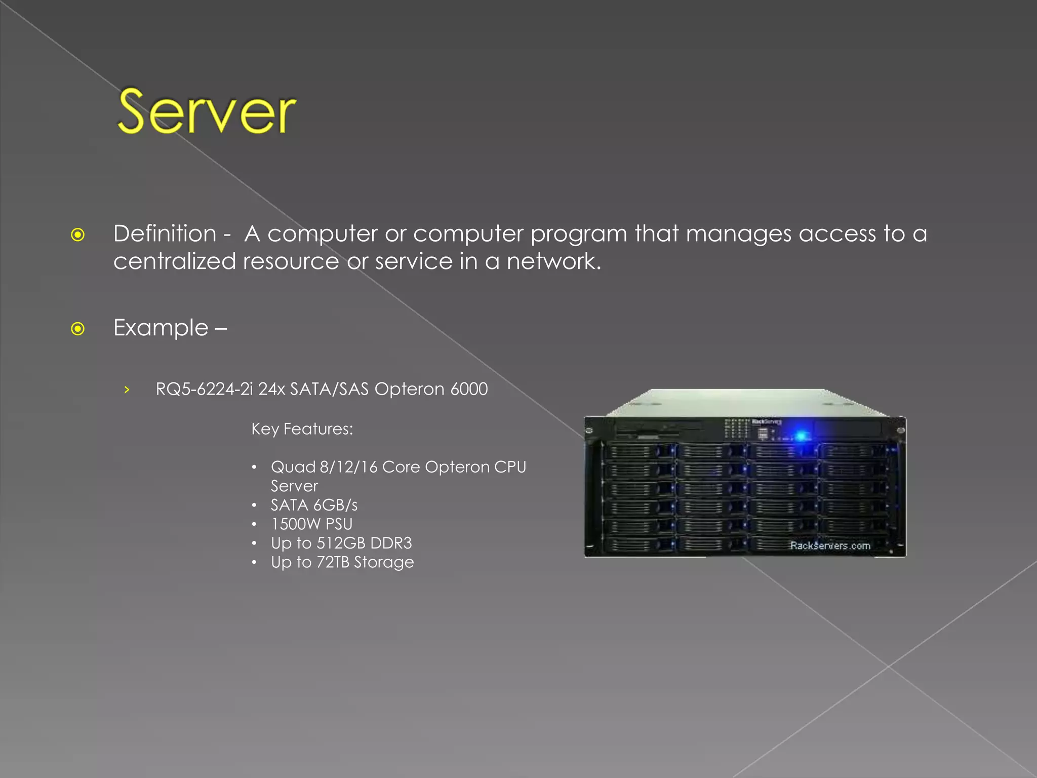    Definition - A computer or computer program that manages access to a
    centralized resource or service in a network.

   Example –

    ›   RQ5-6224-2i 24x SATA/SAS Opteron 6000

                  Key Features:

                  • Quad 8/12/16 Core Opteron CPU
                    Server
                  • SATA 6GB/s
                  • 1500W PSU
                  • Up to 512GB DDR3
                  • Up to 72TB Storage
 