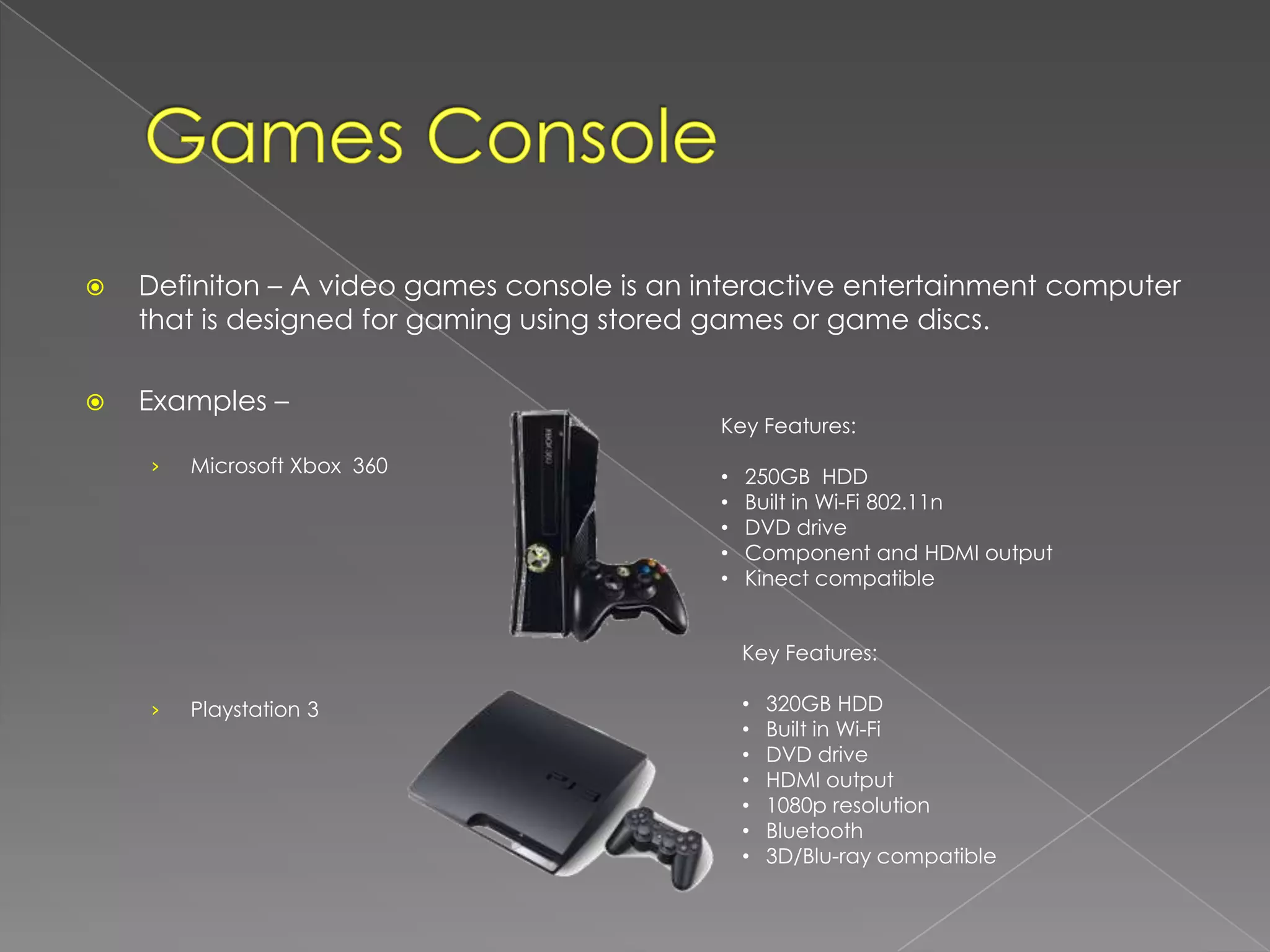    Definiton – A video games console is an interactive entertainment computer
    that is designed for gaming using stored games or game discs.

   Examples –
                                             Key Features:
    ›   Microsoft Xbox 360
                                             •   250GB HDD
                                             •   Built in Wi-Fi 802.11n
                                             •   DVD drive
                                             •   Component and HDMI output
                                             •   Kinect compatible


                                                 Key Features:

    ›   Playstation 3                            •   320GB HDD
                                                 •   Built in Wi-Fi
                                                 •   DVD drive
                                                 •   HDMI output
                                                 •   1080p resolution
                                                 •   Bluetooth
                                                 •   3D/Blu-ray compatible
 