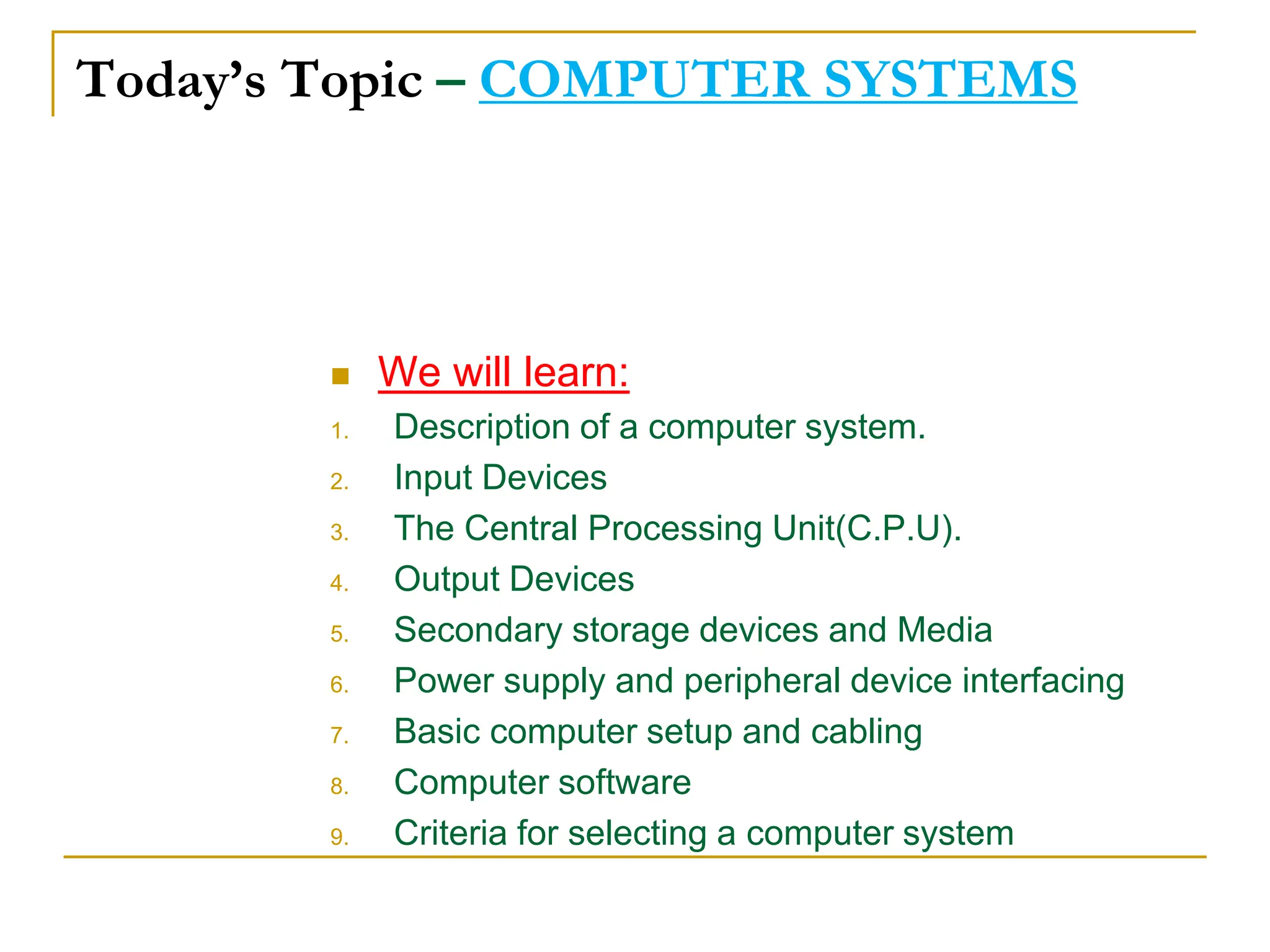 Today’s Topic – COMPUTER SYSTEMS
 We will learn:
1. Description of a computer system.
2. Input Devices
3. The Central Processing Unit(C.P.U).
4. Output Devices
5. Secondary storage devices and Media
6. Power supply and peripheral device interfacing
7. Basic computer setup and cabling
8. Computer software
9. Criteria for selecting a computer system
 