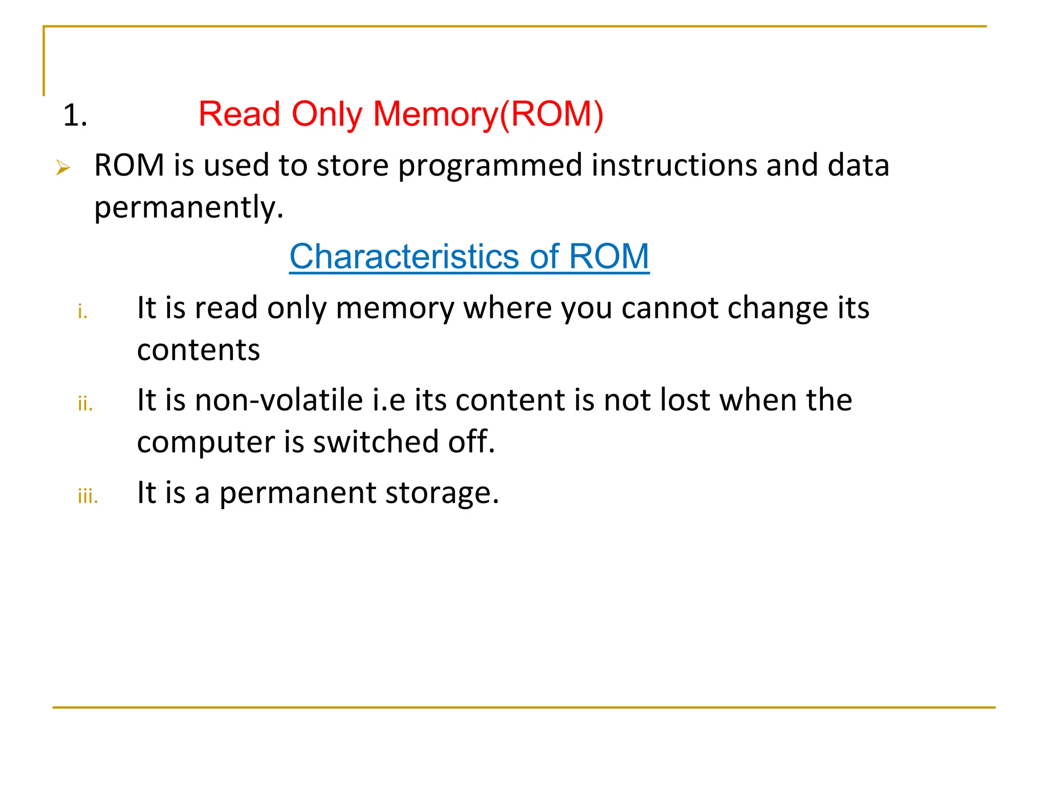 1. Read Only Memory(ROM)
 ROM is used to store programmed instructions and data
permanently.
Characteristics of ROM
i. It is read only memory where you cannot change its
contents
ii. It is non-volatile i.e its content is not lost when the
computer is switched off.
iii. It is a permanent storage.
 