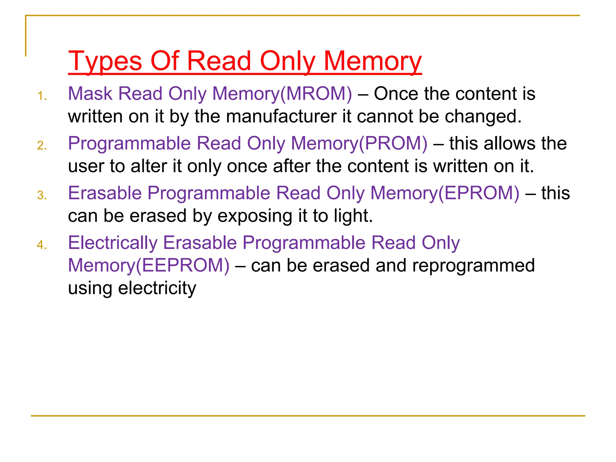 Types Of Read Only Memory
1. Mask Read Only Memory(MROM) – Once the content is
written on it by the manufacturer it cannot be changed.
2. Programmable Read Only Memory(PROM) – this allows the
user to alter it only once after the content is written on it.
3. Erasable Programmable Read Only Memory(EPROM) – this
can be erased by exposing it to light.
4. Electrically Erasable Programmable Read Only
Memory(EEPROM) – can be erased and reprogrammed
using electricity
 