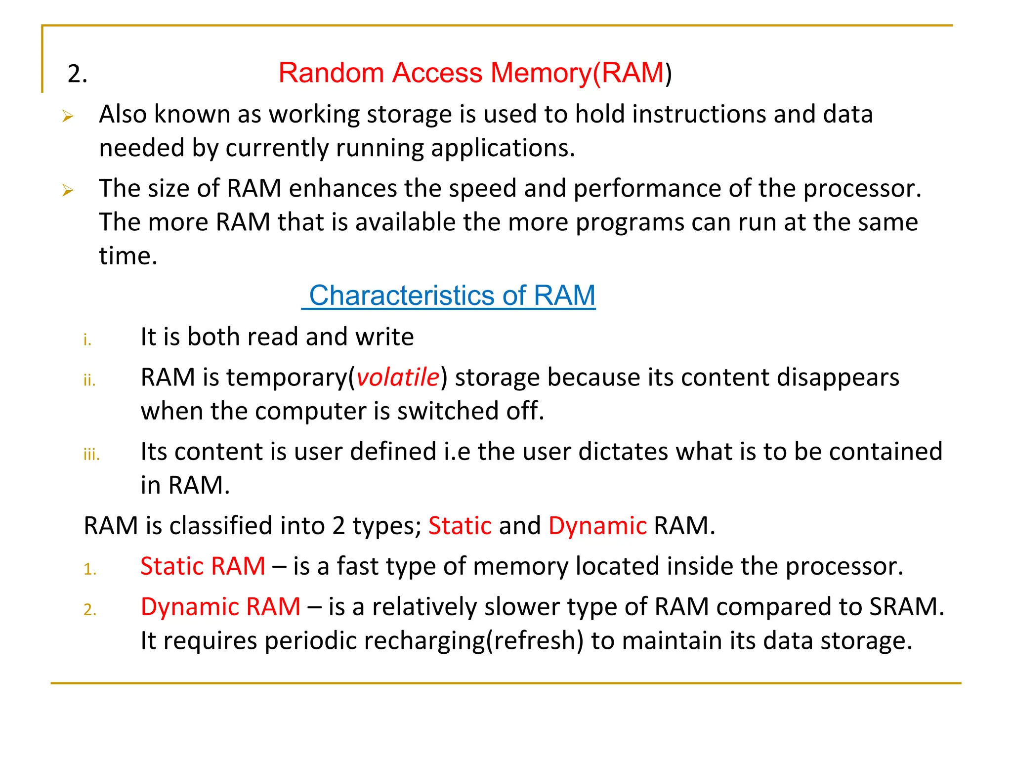 2. Random Access Memory(RAM)
 Also known as working storage is used to hold instructions and data
needed by currently running applications.
 The size of RAM enhances the speed and performance of the processor.
The more RAM that is available the more programs can run at the same
time.
Characteristics of RAM
i. It is both read and write
ii. RAM is temporary(volatile) storage because its content disappears
when the computer is switched off.
iii. Its content is user defined i.e the user dictates what is to be contained
in RAM.
RAM is classified into 2 types; Static and Dynamic RAM.
1. Static RAM – is a fast type of memory located inside the processor.
2. Dynamic RAM – is a relatively slower type of RAM compared to SRAM.
It requires periodic recharging(refresh) to maintain its data storage.
 