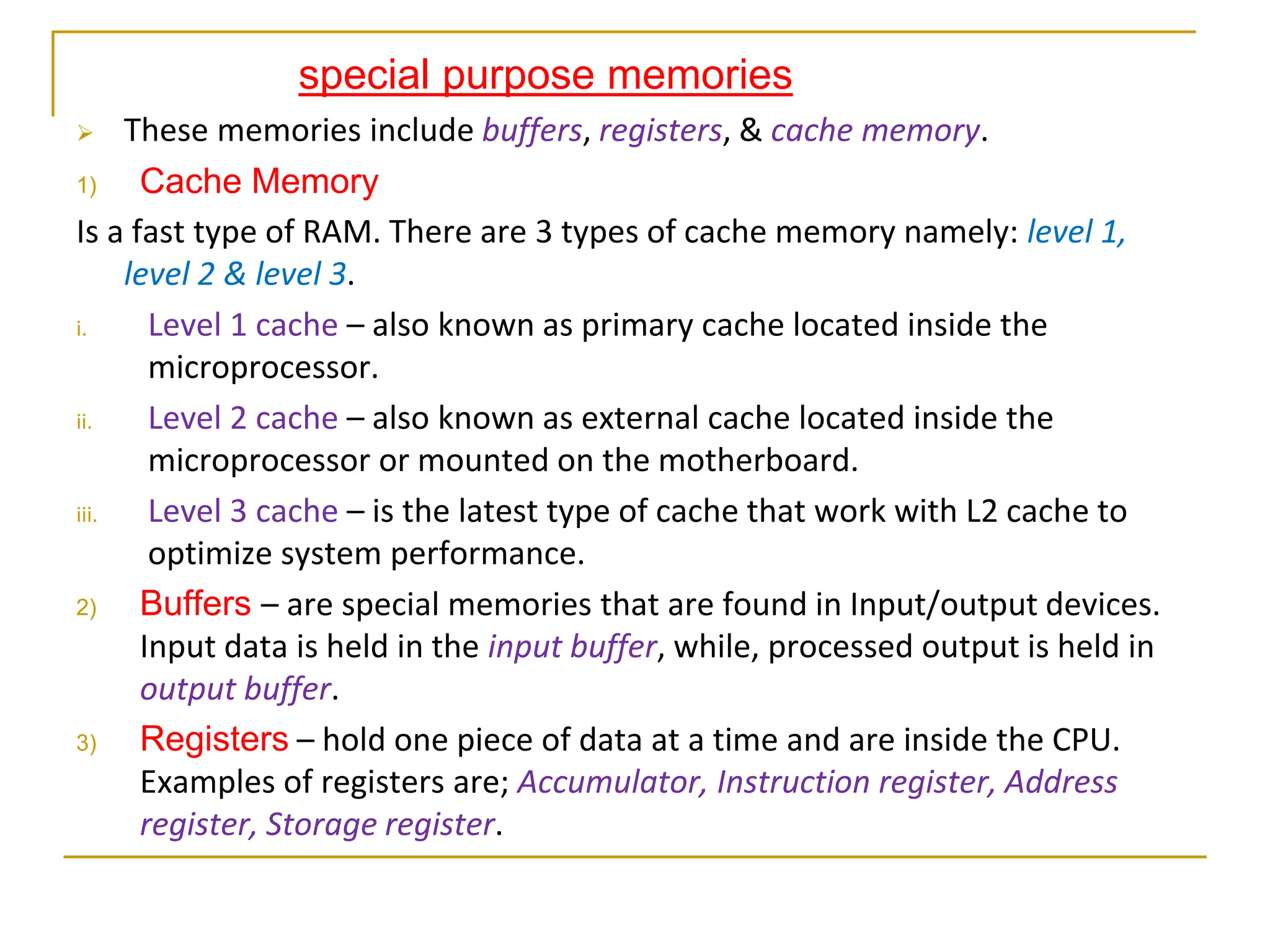 special purpose memories
 These memories include buffers, registers, & cache memory.
1) Cache Memory
Is a fast type of RAM. There are 3 types of cache memory namely: level 1,
level 2 & level 3.
i. Level 1 cache – also known as primary cache located inside the
microprocessor.
ii. Level 2 cache – also known as external cache located inside the
microprocessor or mounted on the motherboard.
iii. Level 3 cache – is the latest type of cache that work with L2 cache to
optimize system performance.
2) Buffers – are special memories that are found in Input/output devices.
Input data is held in the input buffer, while, processed output is held in
output buffer.
3) Registers – hold one piece of data at a time and are inside the CPU.
Examples of registers are; Accumulator, Instruction register, Address
register, Storage register.
 