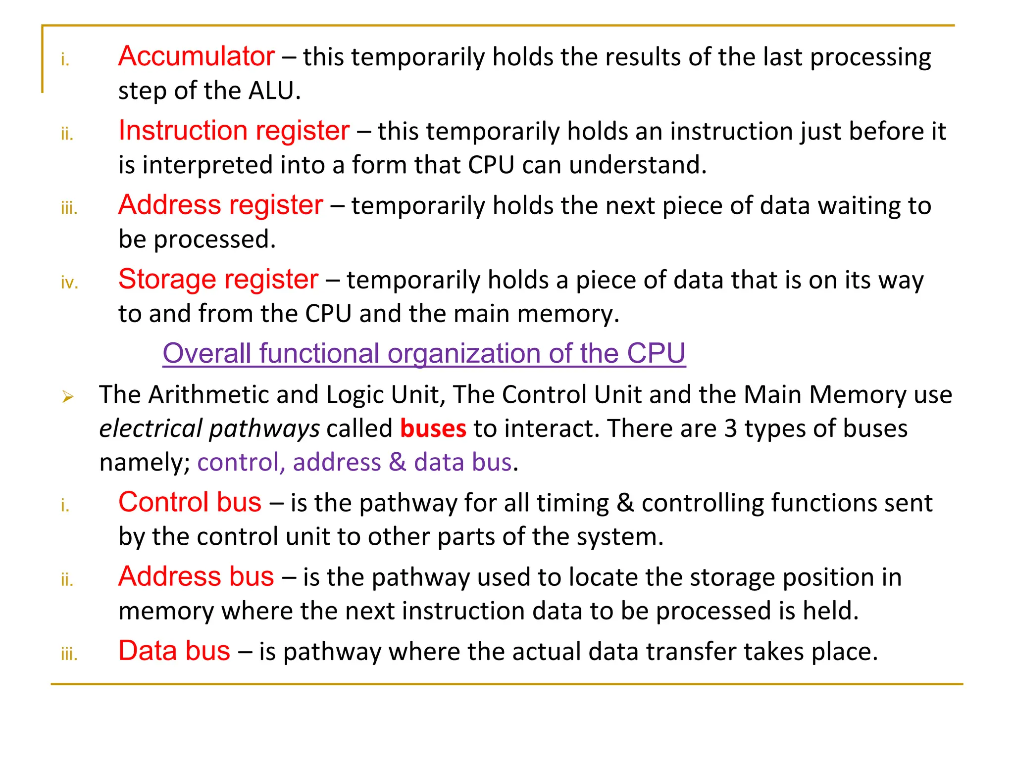 i. Accumulator – this temporarily holds the results of the last processing
step of the ALU.
ii. Instruction register – this temporarily holds an instruction just before it
is interpreted into a form that CPU can understand.
iii. Address register – temporarily holds the next piece of data waiting to
be processed.
iv. Storage register – temporarily holds a piece of data that is on its way
to and from the CPU and the main memory.
Overall functional organization of the CPU
 The Arithmetic and Logic Unit, The Control Unit and the Main Memory use
electrical pathways called buses to interact. There are 3 types of buses
namely; control, address & data bus.
i. Control bus – is the pathway for all timing & controlling functions sent
by the control unit to other parts of the system.
ii. Address bus – is the pathway used to locate the storage position in
memory where the next instruction data to be processed is held.
iii. Data bus – is pathway where the actual data transfer takes place.
 
