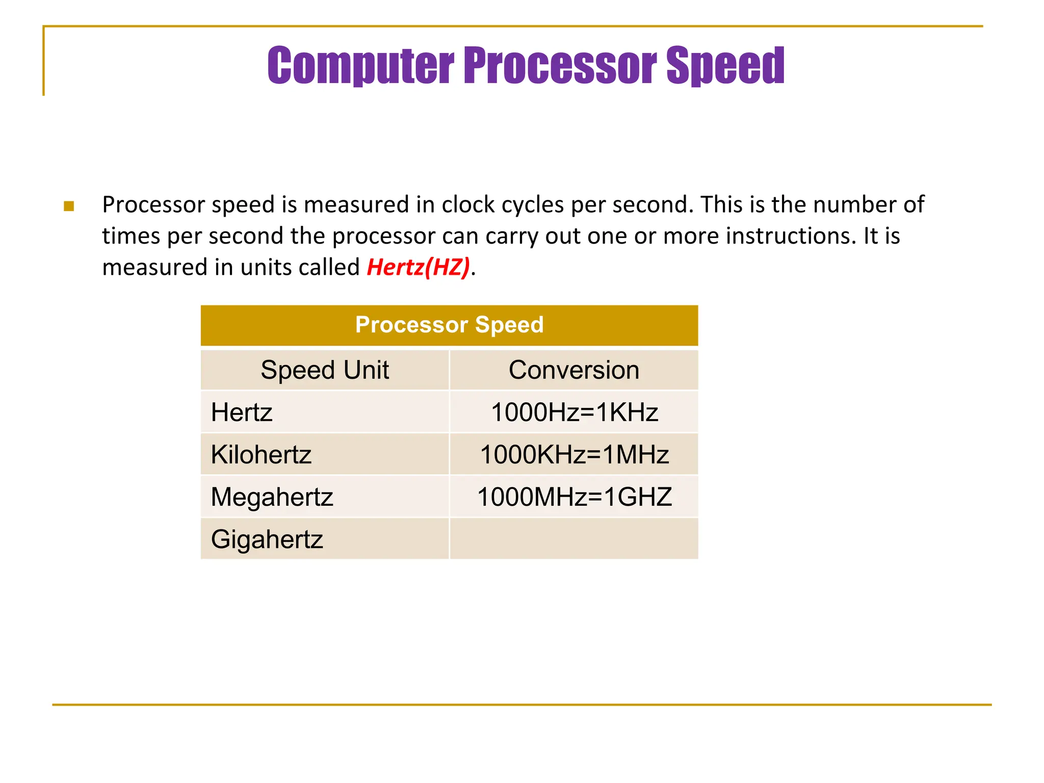 Computer Processor Speed
 Processor speed is measured in clock cycles per second. This is the number of
times per second the processor can carry out one or more instructions. It is
measured in units called Hertz(HZ).
Processor Speed
Speed Unit Conversion
Hertz 1000Hz=1KHz
Kilohertz 1000KHz=1MHz
Megahertz 1000MHz=1GHZ
Gigahertz
 