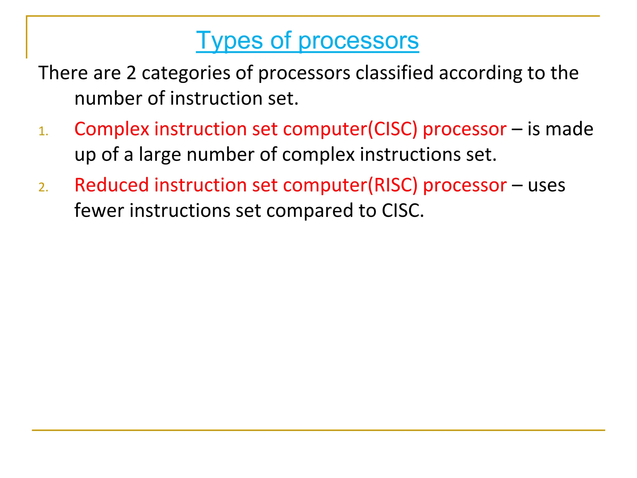 Types of processors
There are 2 categories of processors classified according to the
number of instruction set.
1. Complex instruction set computer(CISC) processor – is made
up of a large number of complex instructions set.
2. Reduced instruction set computer(RISC) processor – uses
fewer instructions set compared to CISC.
 