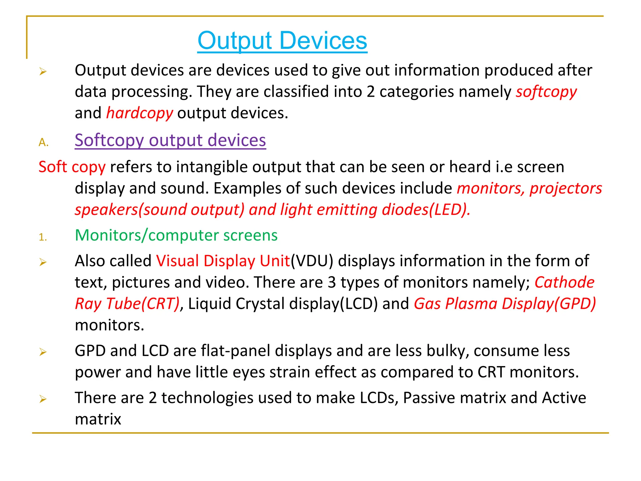 Output Devices
 Output devices are devices used to give out information produced after
data processing. They are classified into 2 categories namely softcopy
and hardcopy output devices.
A. Softcopy output devices
Soft copy refers to intangible output that can be seen or heard i.e screen
display and sound. Examples of such devices include monitors, projectors
speakers(sound output) and light emitting diodes(LED).
1. Monitors/computer screens
 Also called Visual Display Unit(VDU) displays information in the form of
text, pictures and video. There are 3 types of monitors namely; Cathode
Ray Tube(CRT), Liquid Crystal display(LCD) and Gas Plasma Display(GPD)
monitors.
 GPD and LCD are flat-panel displays and are less bulky, consume less
power and have little eyes strain effect as compared to CRT monitors.
 There are 2 technologies used to make LCDs, Passive matrix and Active
matrix
 