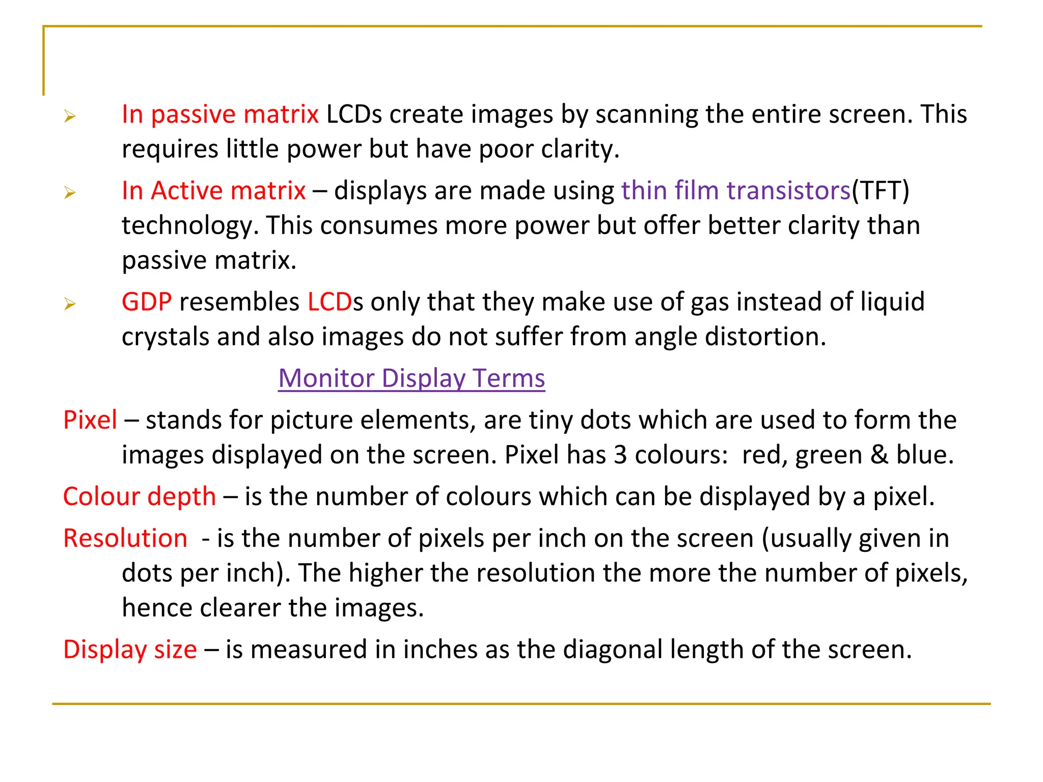  In passive matrix LCDs create images by scanning the entire screen. This
requires little power but have poor clarity.
 In Active matrix – displays are made using thin film transistors(TFT)
technology. This consumes more power but offer better clarity than
passive matrix.
 GDP resembles LCDs only that they make use of gas instead of liquid
crystals and also images do not suffer from angle distortion.
Monitor Display Terms
Pixel – stands for picture elements, are tiny dots which are used to form the
images displayed on the screen. Pixel has 3 colours: red, green & blue.
Colour depth – is the number of colours which can be displayed by a pixel.
Resolution - is the number of pixels per inch on the screen (usually given in
dots per inch). The higher the resolution the more the number of pixels,
hence clearer the images.
Display size – is measured in inches as the diagonal length of the screen.
 