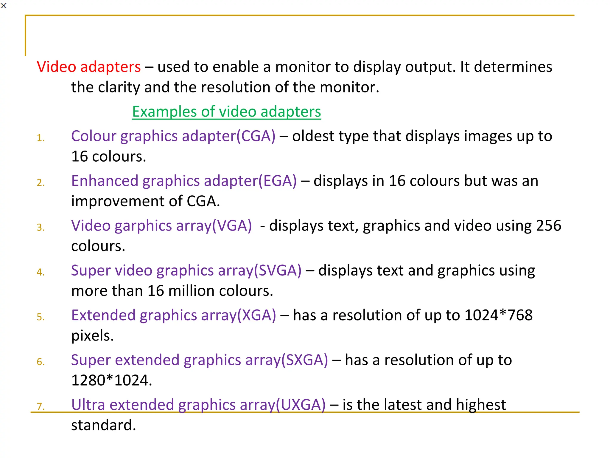Video adapters – used to enable a monitor to display output. It determines
the clarity and the resolution of the monitor.
Examples of video adapters
1. Colour graphics adapter(CGA) – oldest type that displays images up to
16 colours.
2. Enhanced graphics adapter(EGA) – displays in 16 colours but was an
improvement of CGA.
3. Video garphics array(VGA) - displays text, graphics and video using 256
colours.
4. Super video graphics array(SVGA) – displays text and graphics using
more than 16 million colours.
5. Extended graphics array(XGA) – has a resolution of up to 1024*768
pixels.
6. Super extended graphics array(SXGA) – has a resolution of up to
1280*1024.
7. Ultra extended graphics array(UXGA) – is the latest and highest
standard.
 