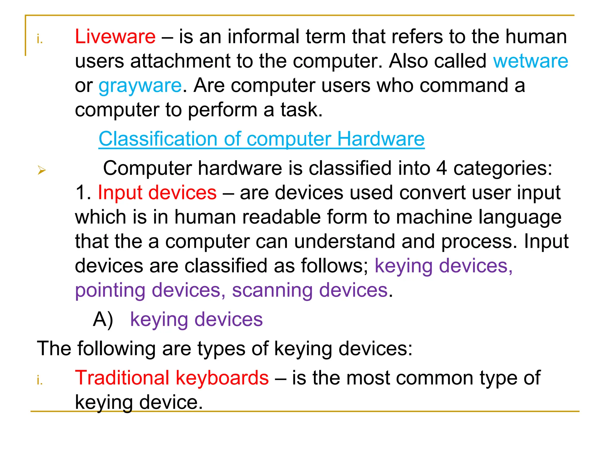 i. Liveware – is an informal term that refers to the human
users attachment to the computer. Also called wetware
or grayware. Are computer users who command a
computer to perform a task.
Classification of computer Hardware
 Computer hardware is classified into 4 categories:
1. Input devices – are devices used convert user input
which is in human readable form to machine language
that the a computer can understand and process. Input
devices are classified as follows; keying devices,
pointing devices, scanning devices.
A) keying devices
The following are types of keying devices:
i. Traditional keyboards – is the most common type of
keying device.
 