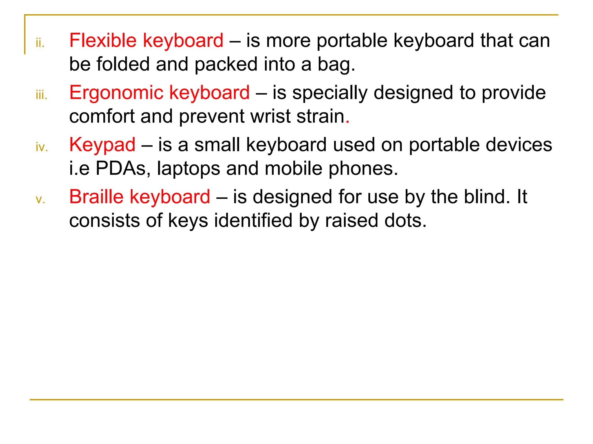 ii. Flexible keyboard – is more portable keyboard that can
be folded and packed into a bag.
iii. Ergonomic keyboard – is specially designed to provide
comfort and prevent wrist strain.
iv. Keypad – is a small keyboard used on portable devices
i.e PDAs, laptops and mobile phones.
v. Braille keyboard – is designed for use by the blind. It
consists of keys identified by raised dots.
 
