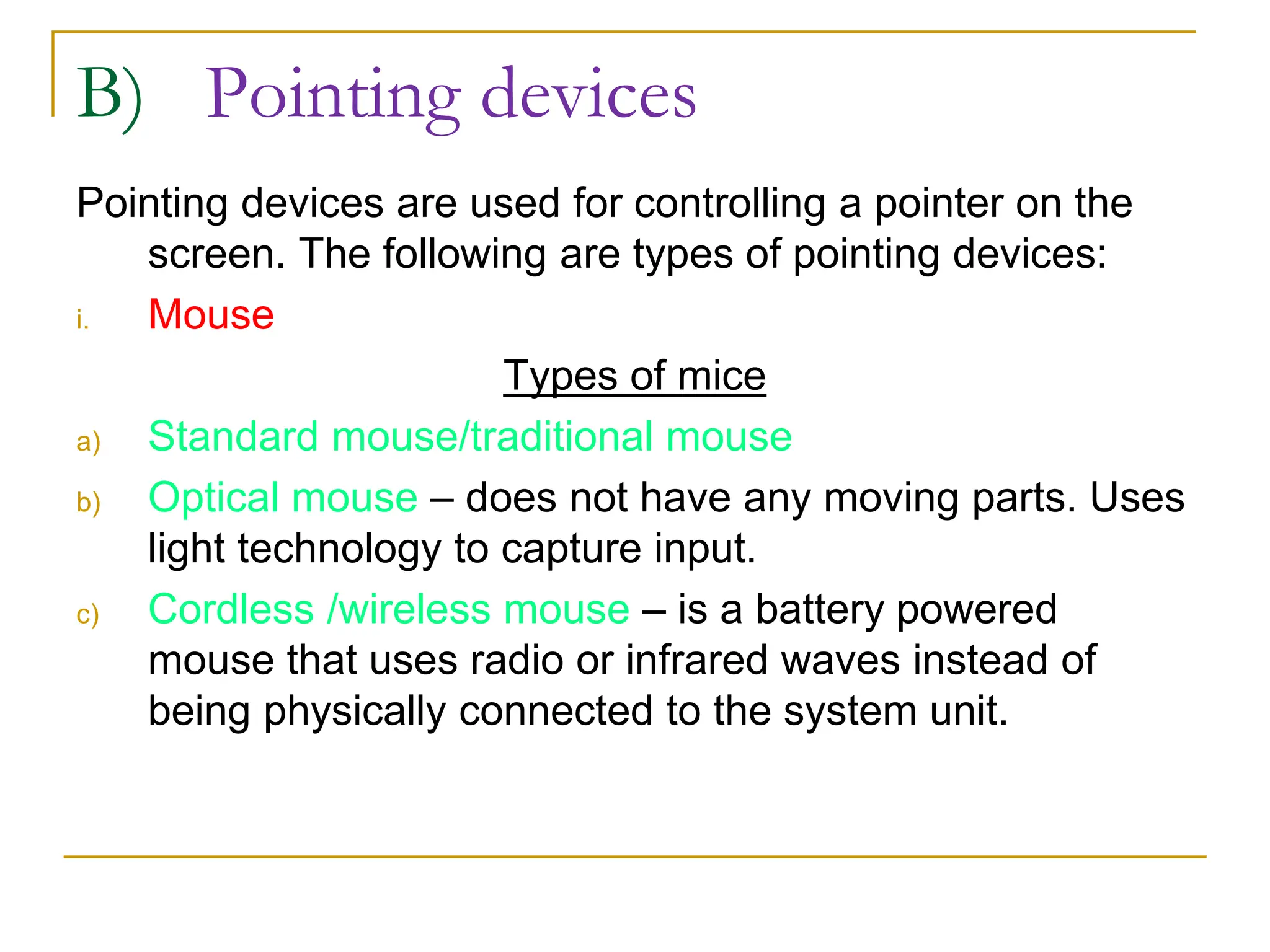 B) Pointing devices
Pointing devices are used for controlling a pointer on the
screen. The following are types of pointing devices:
i. Mouse
Types of mice
a) Standard mouse/traditional mouse
b) Optical mouse – does not have any moving parts. Uses
light technology to capture input.
c) Cordless /wireless mouse – is a battery powered
mouse that uses radio or infrared waves instead of
being physically connected to the system unit.
 